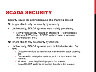 SCADA SECURITY
Security issues are arising because of a changing context
No longer able to rely on security by obscurity
•   Until recently, SCADA systems were mainly proprietary.
     •    Now progressively reliant on standard IT technologies
          (Microsoft Windows, TCP/IP, web browsers, wireless
          technologies, etc.)
No longer able to rely on security by isolation
•   Until recently, SCADA systems were isolated networks. But
    now:
         • Direct connections to vendors for maintenance, stock ordering
           etc.
         • Connected to enterprise systems, which in turn are on the
           Internet.
         • Workers connecting their laptops to the internet.
         • Some SCADA systems connected directly to the internet.
 