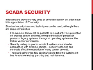 SCADA SECURITY
Infrastructure providers very good at physical security, but often have
little appreciation of IT security
Standard security tools and techniques can be used, although there
are some complexities
  • For example, It may not be possible to install anti-virus protection
    on process control systems, owing to the lack of processor
    power on legacy systems, the age of operating systems or the
    lack of vendor certification.
  • Security testing on process control systems must also be
    approached with extreme caution – security scanning can
    seriously affect the operation of many control devices.
  • There are sometimes few opportunities to take the systems off-
    line for routine testing, patching and maintenance.
 