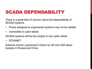 SCADA DEPENDABILITY
There is a great deal of concern about the dependability of
SCADA systems
• Poorly designed or engineered systems may not be reliable
• Vulnerable to cyber-attack
SCADA systems will be key targets in any cyber attack
• STUXNET
Extreme concern (paranoia?) shown by UK and USA about
hackers in Russia and China
 