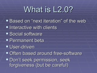 What is L2.0? Based on “next iteration” of the web Interactive with clients Social software Permanent beta User-driven Often based around free-software Don’t seek permission, seek forgiveness (but be careful) 