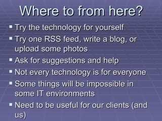 Where to from here? Try the technology for yourself Try one RSS feed, write a blog, or upload some photos Ask for suggestions and help Not every technology is for everyone Some things will be impossible in some IT environments Need to be useful for our clients (and us) 