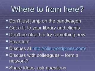 Where to from here? Don’t just jump on the bandwagon Get a fit to your library and clients Don’t be afraid to try something new Have fun! Discuss at  http:// hlis.wordpress.com / Discuss with colleagues – form a network? Share ideas, ask questions 