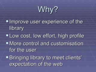 Why? Improve user experience of the library Low cost, low effort, high profile More control and customisation for the user Bringing library to meet clients’ expectation of the web 