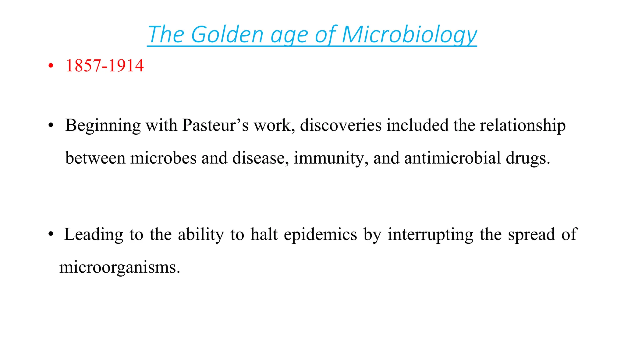 The Golden age of Microbiology
• 1857-1914
• Beginning with Pasteur’s work, discoveries included the relationship
between microbes and disease, immunity, and antimicrobial drugs.
• Leading to the ability to halt epidemics by interrupting the spread of
microorganisms.
 