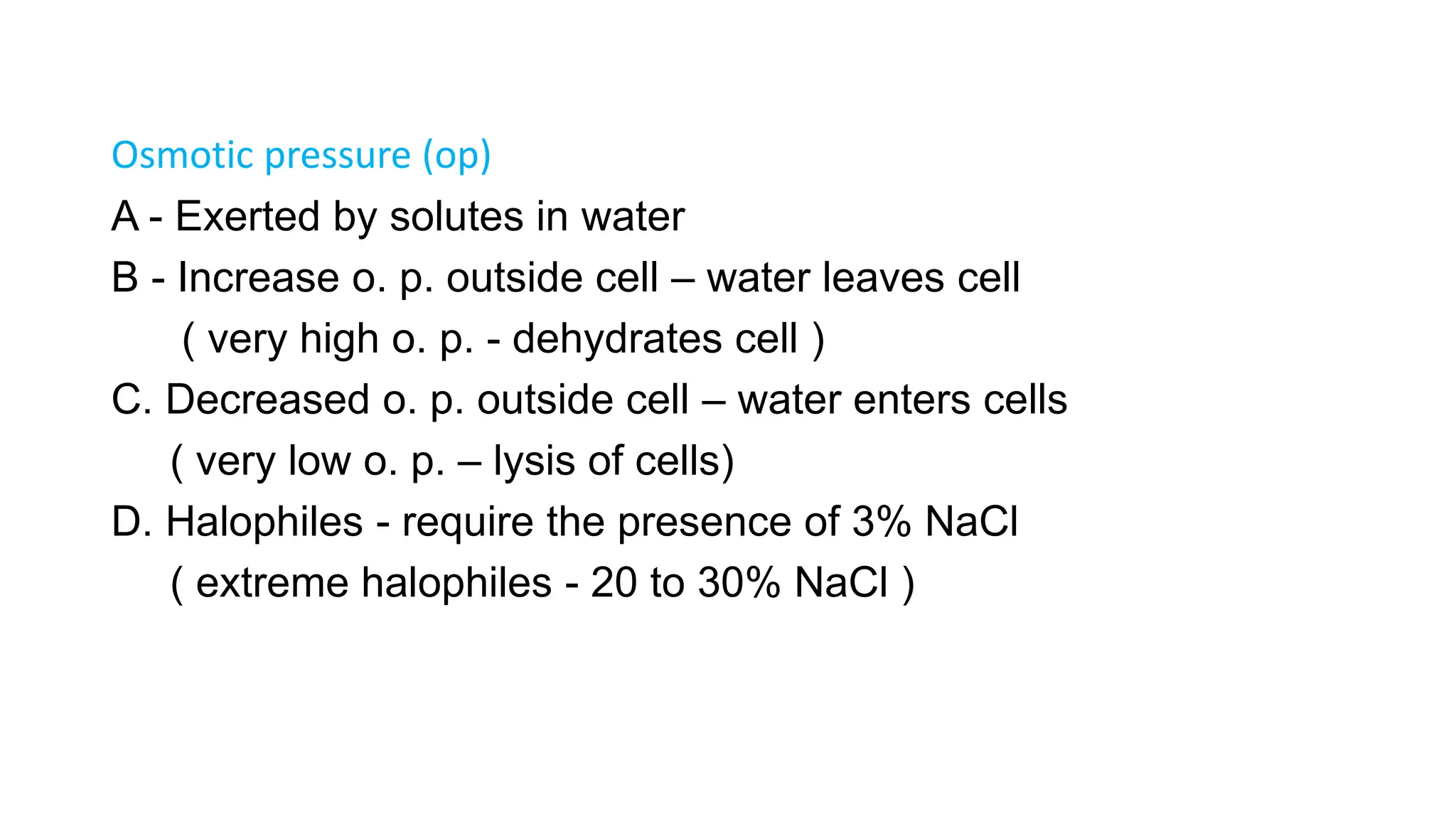 Osmotic pressure (op)
A - Exerted by solutes in water
B - Increase o. p. outside cell – water leaves cell
( very high o. p. - dehydrates cell )
C. Decreased o. p. outside cell – water enters cells
( very low o. p. – lysis of cells)
D. Halophiles - require the presence of 3% NaCl
( extreme halophiles - 20 to 30% NaCl )
 