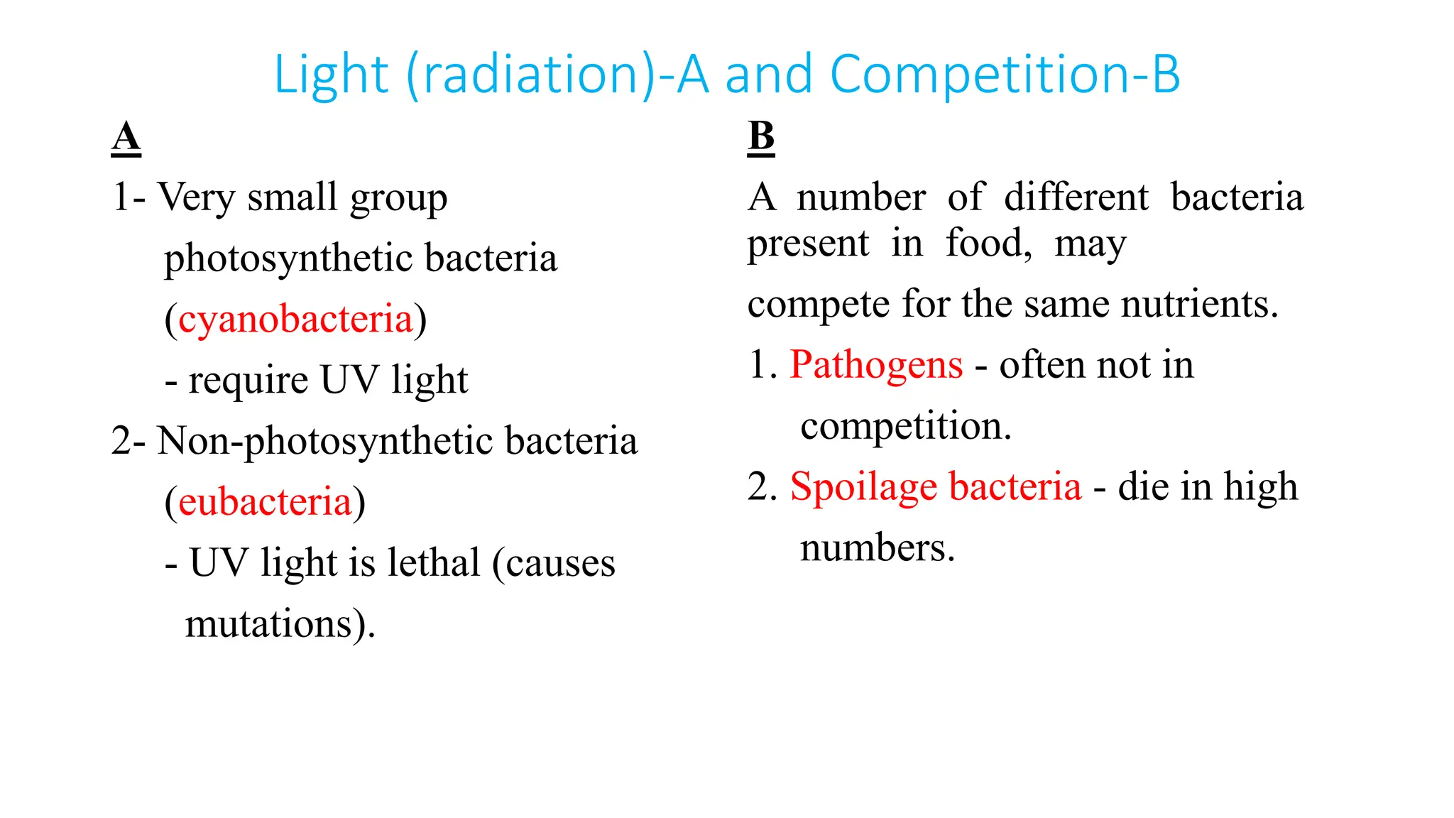 Light (radiation)-A and Competition-B
A
1- Very small group
photosynthetic bacteria
(cyanobacteria)
- require UV light
2- Non-photosynthetic bacteria
(eubacteria)
- UV light is lethal (causes
mutations).
B
A number of different bacteria
present in food, may
compete for the same nutrients.
1. Pathogens - often not in
competition.
2. Spoilage bacteria - die in high
numbers.
 