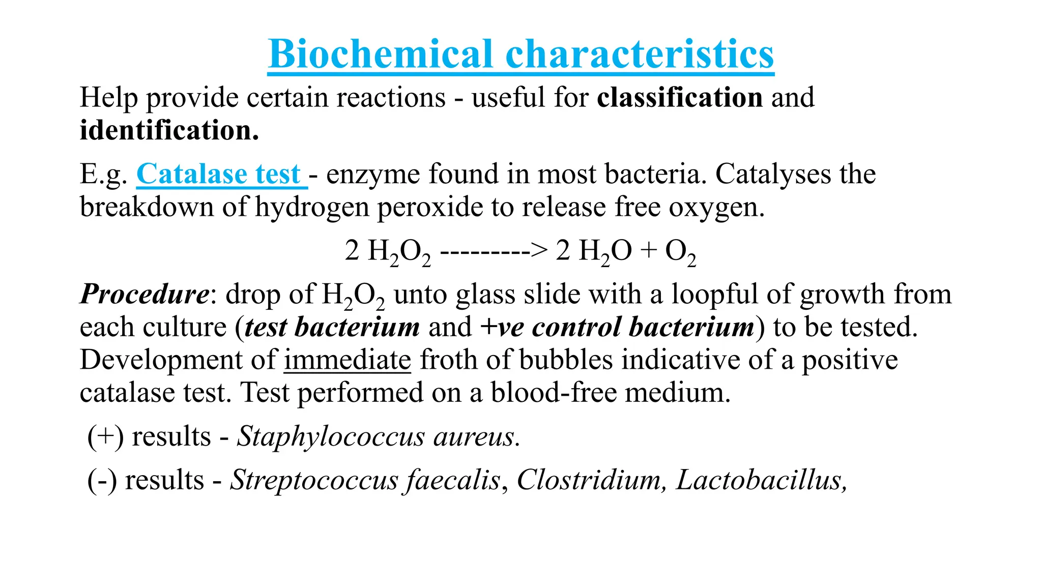Biochemical characteristics
Help provide certain reactions - useful for classification and
identification.
E.g. Catalase test - enzyme found in most bacteria. Catalyses the
breakdown of hydrogen peroxide to release free oxygen.
2 H2O2 ---------> 2 H2O + O2
Procedure: drop of H2O2 unto glass slide with a loopful of growth from
each culture (test bacterium and +ve control bacterium) to be tested.
Development of immediate froth of bubbles indicative of a positive
catalase test. Test performed on a blood-free medium.
(+) results - Staphylococcus aureus.
(-) results - Streptococcus faecalis, Clostridium, Lactobacillus,
 