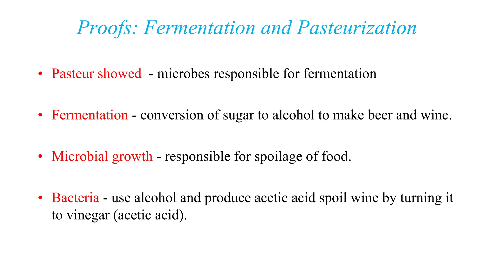 Proofs: Fermentation and Pasteurization
• Pasteur showed - microbes responsible for fermentation
• Fermentation - conversion of sugar to alcohol to make beer and wine.
• Microbial growth - responsible for spoilage of food.
• Bacteria - use alcohol and produce acetic acid spoil wine by turning it
to vinegar (acetic acid).
 