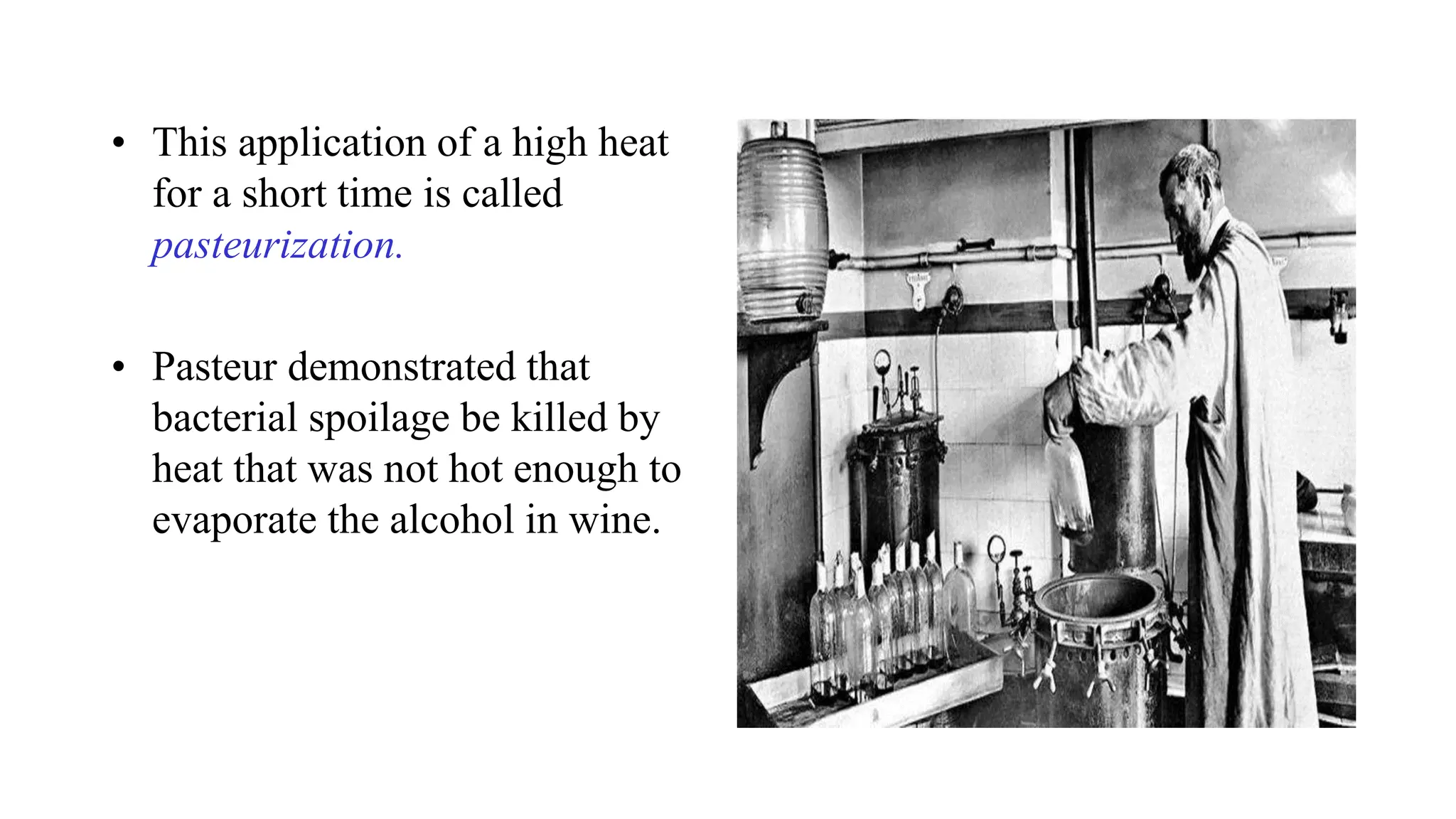 • This application of a high heat
for a short time is called
pasteurization.
• Pasteur demonstrated that
bacterial spoilage be killed by
heat that was not hot enough to
evaporate the alcohol in wine.
 