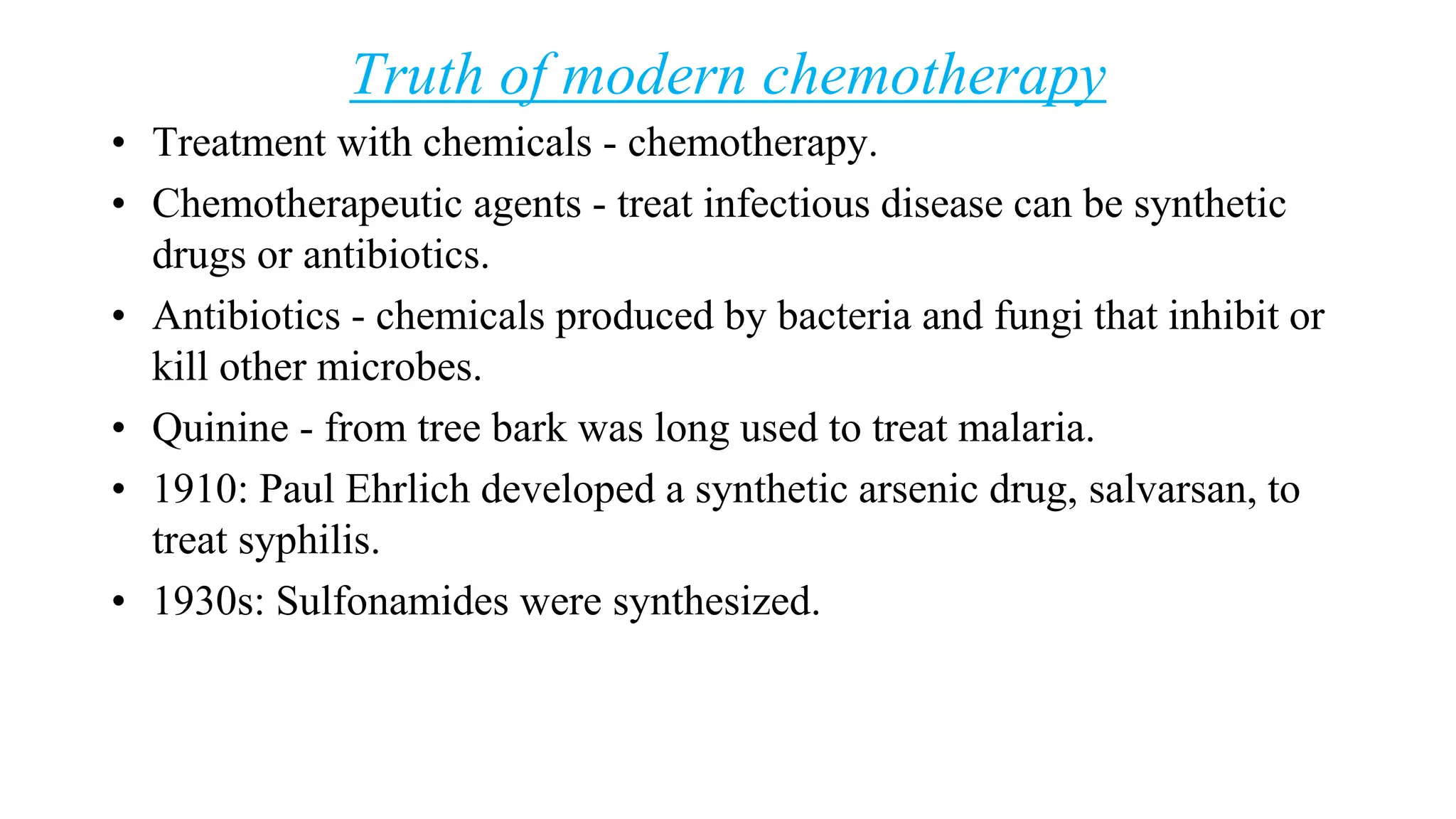 Truth of modern chemotherapy
• Treatment with chemicals - chemotherapy.
• Chemotherapeutic agents - treat infectious disease can be synthetic
drugs or antibiotics.
• Antibiotics - chemicals produced by bacteria and fungi that inhibit or
kill other microbes.
• Quinine - from tree bark was long used to treat malaria.
• 1910: Paul Ehrlich developed a synthetic arsenic drug, salvarsan, to
treat syphilis.
• 1930s: Sulfonamides were synthesized.
 