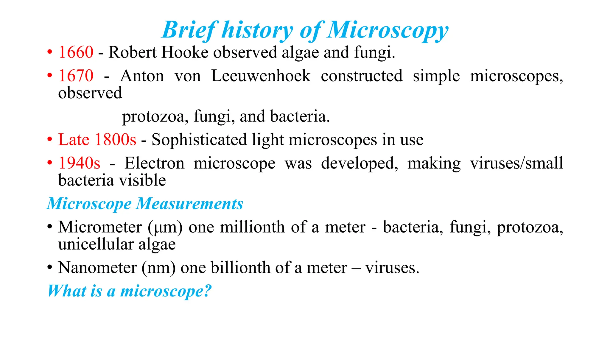 Brief history of Microscopy
• 1660 - Robert Hooke observed algae and fungi.
• 1670 - Anton von Leeuwenhoek constructed simple microscopes,
observed
protozoa, fungi, and bacteria.
• Late 1800s - Sophisticated light microscopes in use
• 1940s - Electron microscope was developed, making viruses/small
bacteria visible
Microscope Measurements
• Micrometer (μm) one millionth of a meter - bacteria, fungi, protozoa,
unicellular algae
• Nanometer (nm) one billionth of a meter – viruses.
What is a microscope?
 