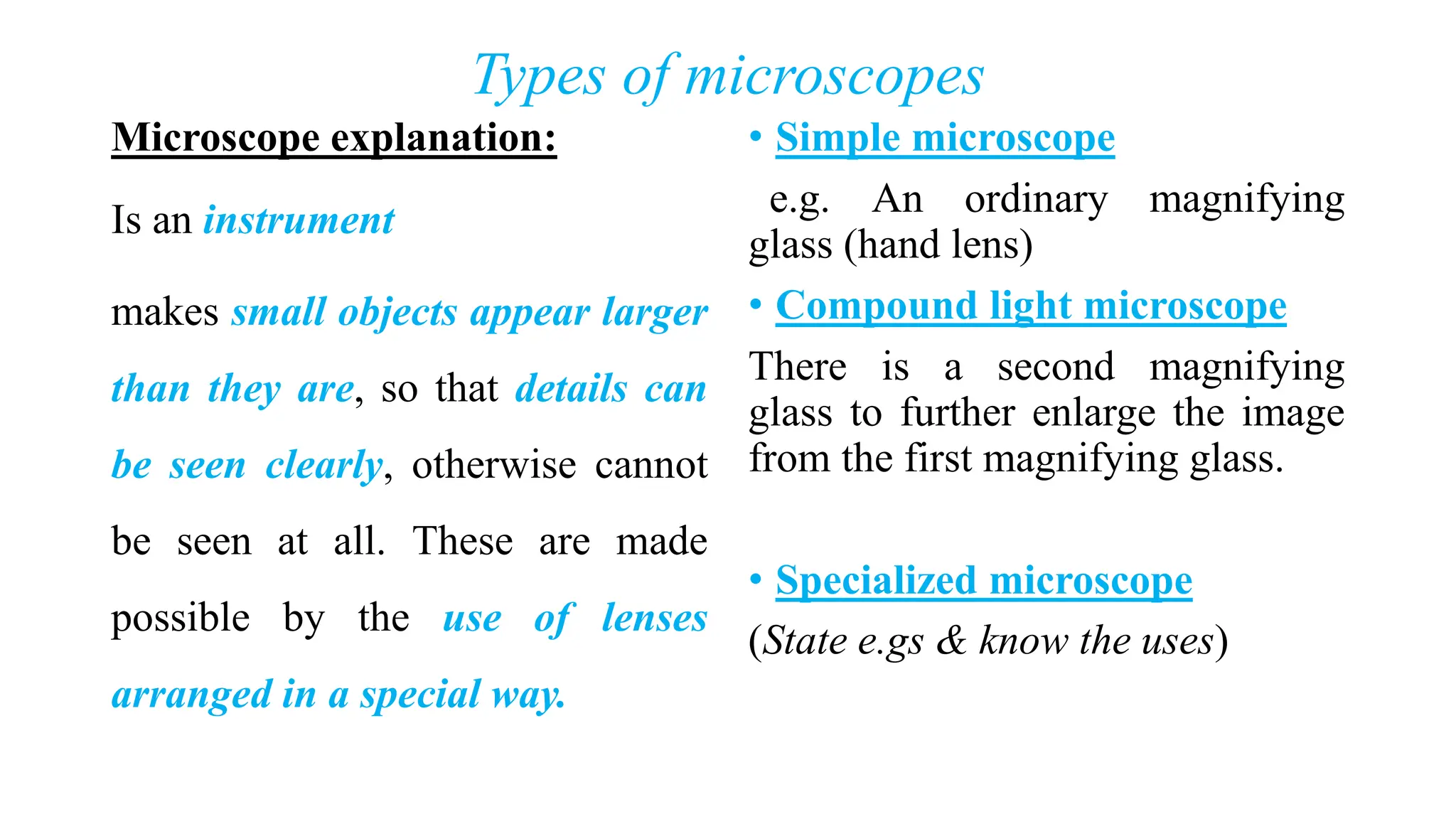 Types of microscopes
Microscope explanation:
Is an instrument
makes small objects appear larger
than they are, so that details can
be seen clearly, otherwise cannot
be seen at all. These are made
possible by the use of lenses
arranged in a special way.
• Simple microscope
e.g. An ordinary magnifying
glass (hand lens)
• Compound light microscope
There is a second magnifying
glass to further enlarge the image
from the first magnifying glass.
• Specialized microscope
(State e.gs & know the uses)
 