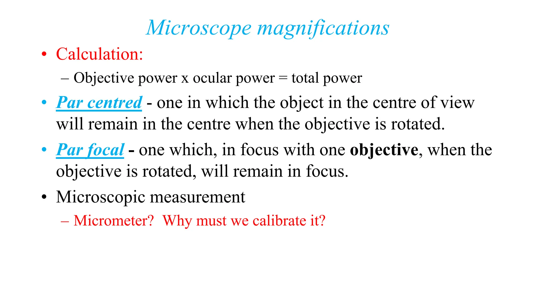 Microscope magnifications
• Calculation:
– Objective power x ocular power = total power
• Par centred - one in which the object in the centre of view
will remain in the centre when the objective is rotated.
• Par focal - one which, in focus with one objective, when the
objective is rotated, will remain in focus.
• Microscopic measurement
– Micrometer? Why must we calibrate it?
 