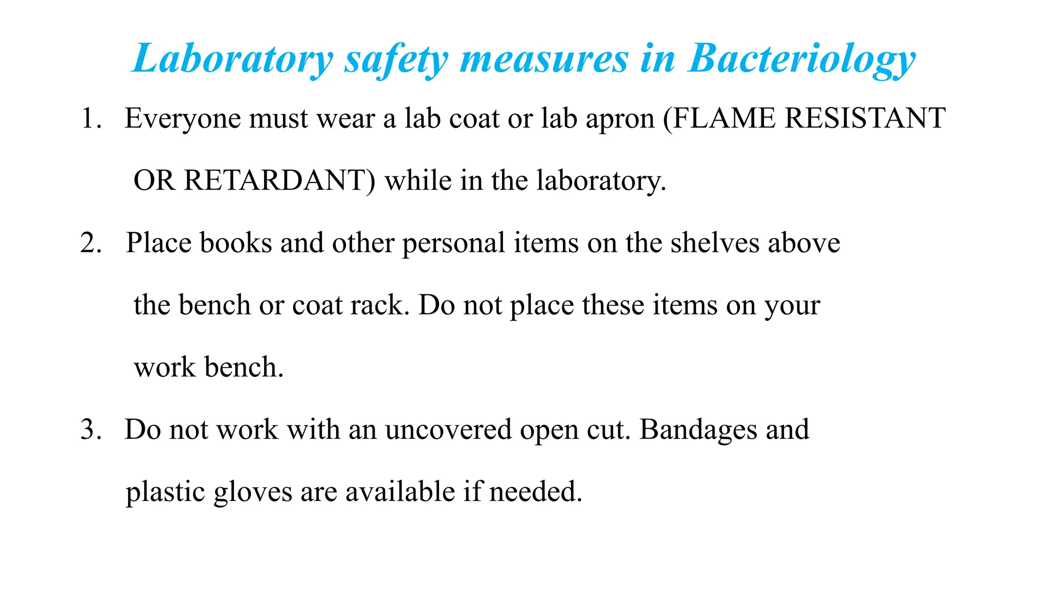 Laboratory safety measures in Bacteriology
1. Everyone must wear a lab coat or lab apron (FLAME RESISTANT
OR RETARDANT) while in the laboratory.
2. Place books and other personal items on the shelves above
the bench or coat rack. Do not place these items on your
work bench.
3. Do not work with an uncovered open cut. Bandages and
plastic gloves are available if needed.
 