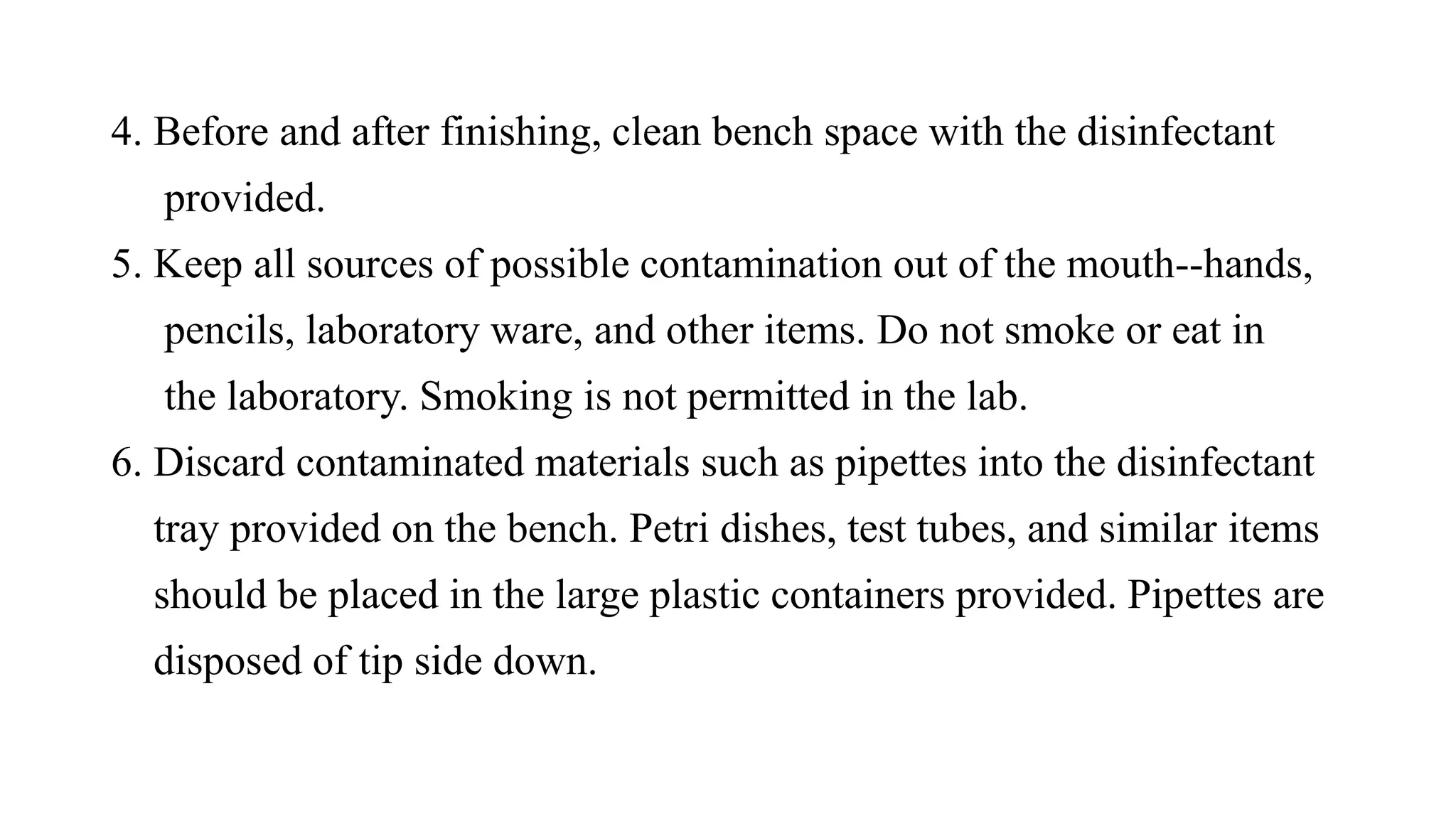 4. Before and after finishing, clean bench space with the disinfectant
provided.
5. Keep all sources of possible contamination out of the mouth--hands,
pencils, laboratory ware, and other items. Do not smoke or eat in
the laboratory. Smoking is not permitted in the lab.
6. Discard contaminated materials such as pipettes into the disinfectant
tray provided on the bench. Petri dishes, test tubes, and similar items
should be placed in the large plastic containers provided. Pipettes are
disposed of tip side down.
 