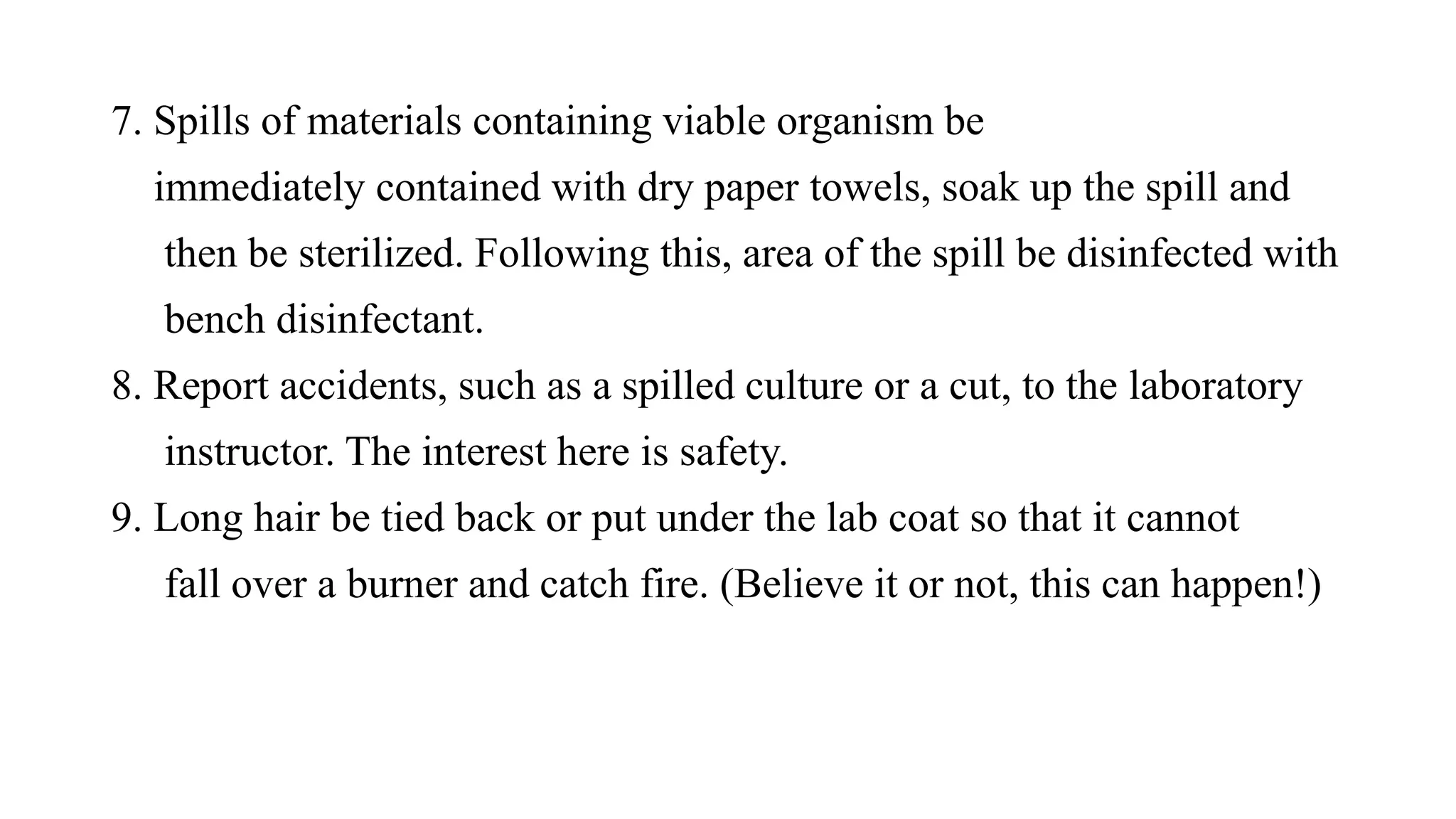 7. Spills of materials containing viable organism be
immediately contained with dry paper towels, soak up the spill and
then be sterilized. Following this, area of the spill be disinfected with
bench disinfectant.
8. Report accidents, such as a spilled culture or a cut, to the laboratory
instructor. The interest here is safety.
9. Long hair be tied back or put under the lab coat so that it cannot
fall over a burner and catch fire. (Believe it or not, this can happen!)
 