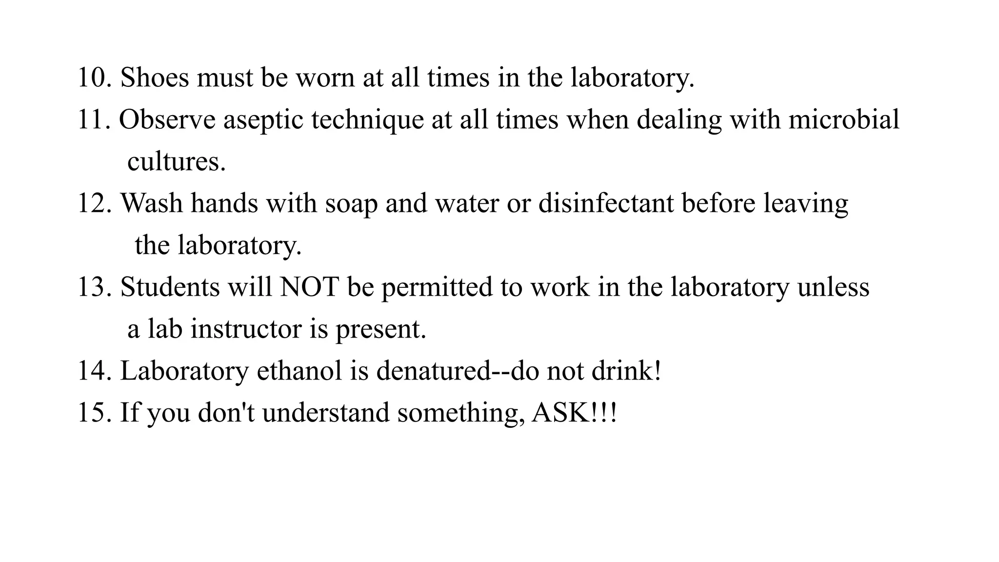 10. Shoes must be worn at all times in the laboratory.
11. Observe aseptic technique at all times when dealing with microbial
cultures.
12. Wash hands with soap and water or disinfectant before leaving
the laboratory.
13. Students will NOT be permitted to work in the laboratory unless
a lab instructor is present.
14. Laboratory ethanol is denatured--do not drink!
15. If you don't understand something, ASK!!!
 