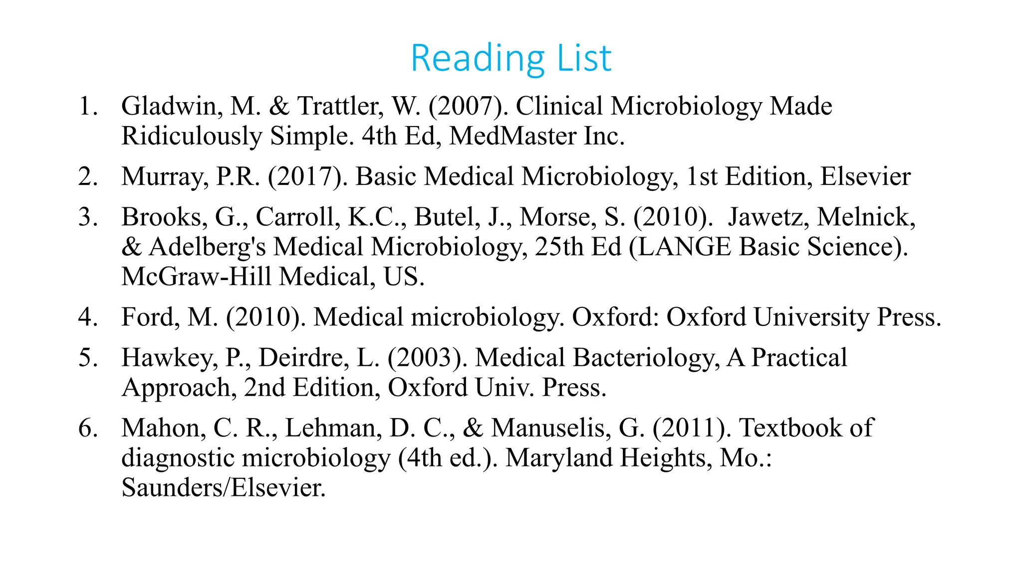 Reading List
1. Gladwin, M. & Trattler, W. (2007). Clinical Microbiology Made
Ridiculously Simple. 4th Ed, MedMaster Inc.
2. Murray, P.R. (2017). Basic Medical Microbiology, 1st Edition, Elsevier
3. Brooks, G., Carroll, K.C., Butel, J., Morse, S. (2010). Jawetz, Melnick,
& Adelberg's Medical Microbiology, 25th Ed (LANGE Basic Science).
McGraw-Hill Medical, US.
4. Ford, M. (2010). Medical microbiology. Oxford: Oxford University Press.
5. Hawkey, P., Deirdre, L. (2003). Medical Bacteriology, A Practical
Approach, 2nd Edition, Oxford Univ. Press.
6. Mahon, C. R., Lehman, D. C., & Manuselis, G. (2011). Textbook of
diagnostic microbiology (4th ed.). Maryland Heights, Mo.:
Saunders/Elsevier.
 