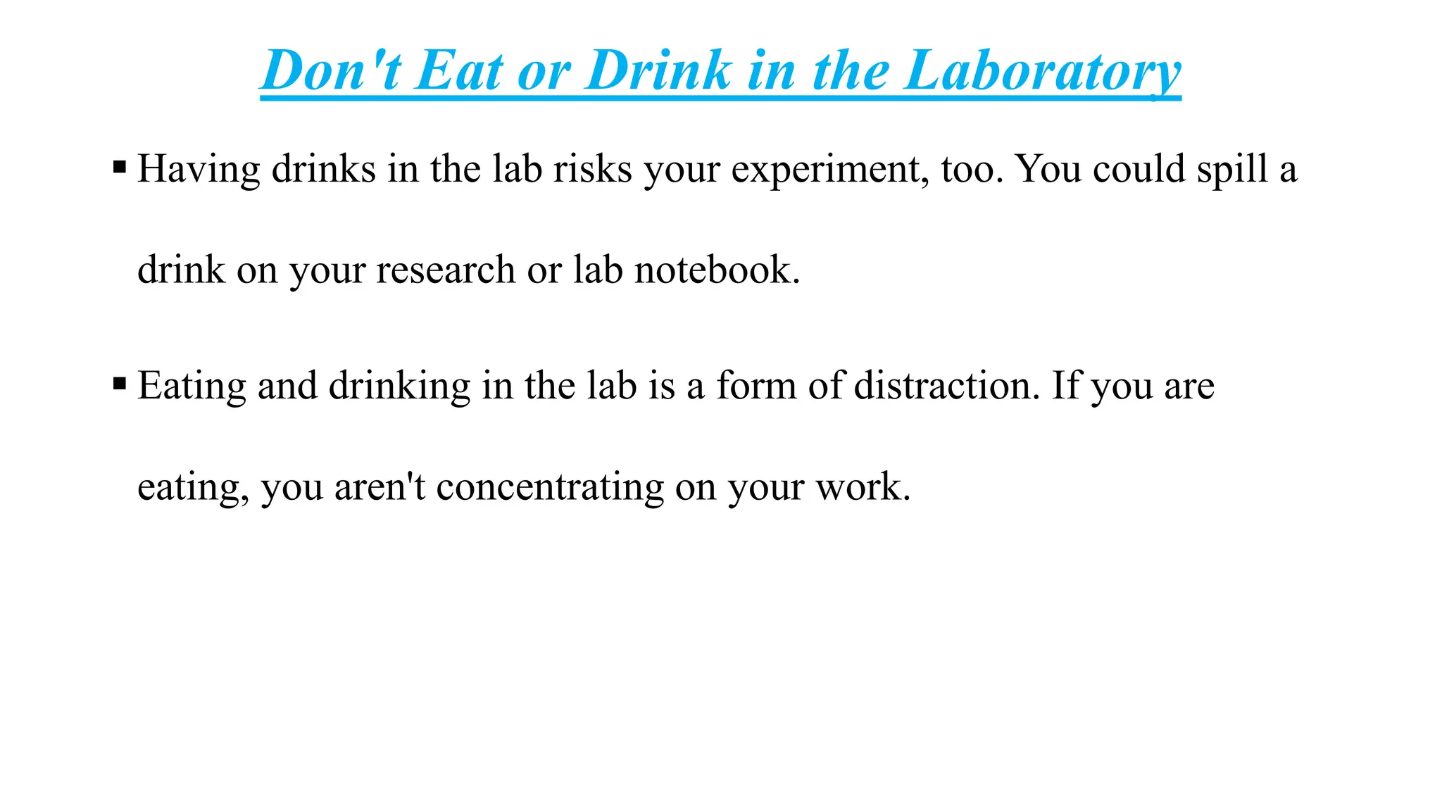 Don't Eat or Drink in the Laboratory
 Having drinks in the lab risks your experiment, too. You could spill a
drink on your research or lab notebook.
 Eating and drinking in the lab is a form of distraction. If you are
eating, you aren't concentrating on your work.
 