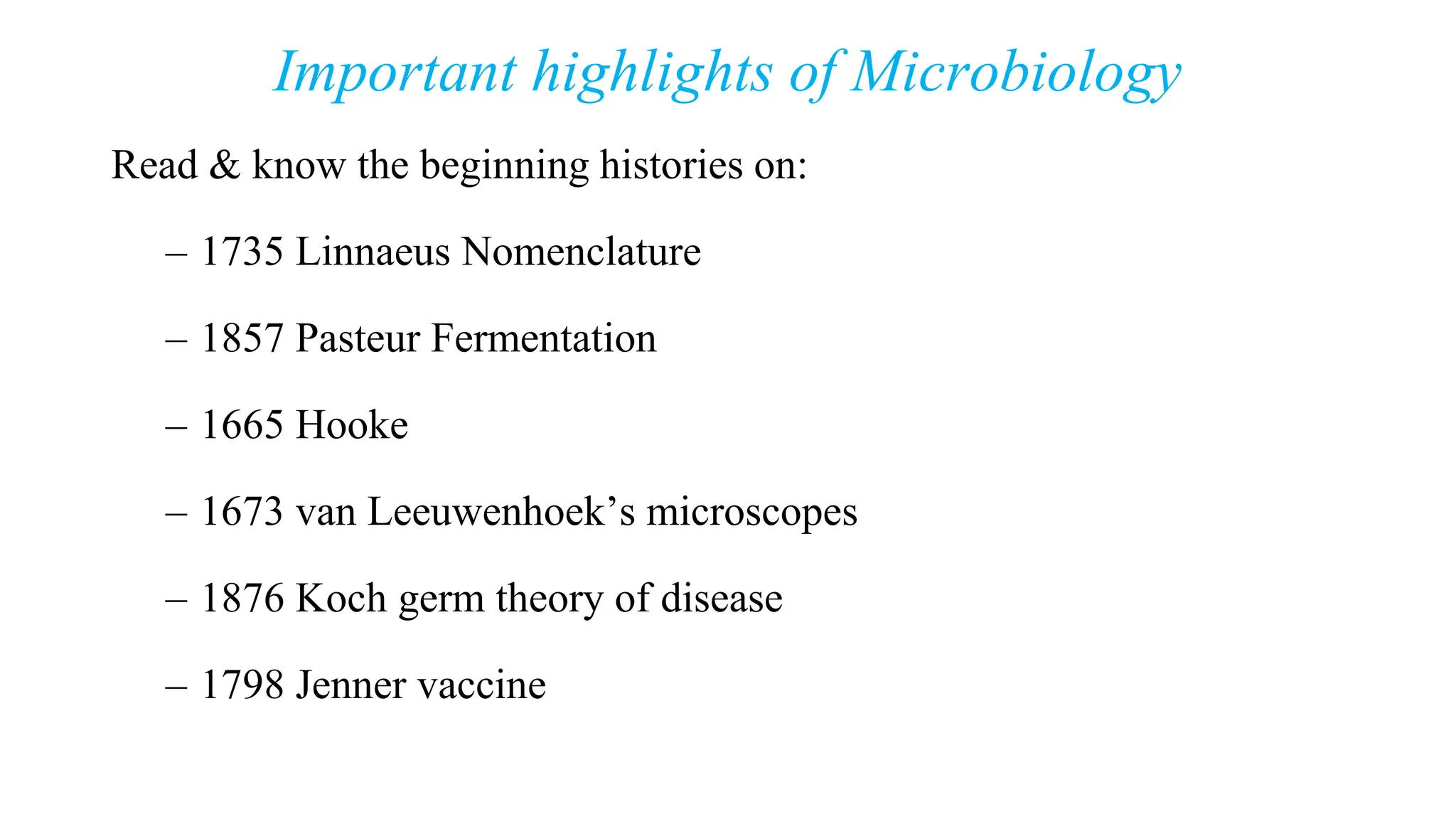 Important highlights of Microbiology
Read & know the beginning histories on:
– 1735 Linnaeus Nomenclature
– 1857 Pasteur Fermentation
– 1665 Hooke
– 1673 van Leeuwenhoek’s microscopes
– 1876 Koch germ theory of disease
– 1798 Jenner vaccine
 