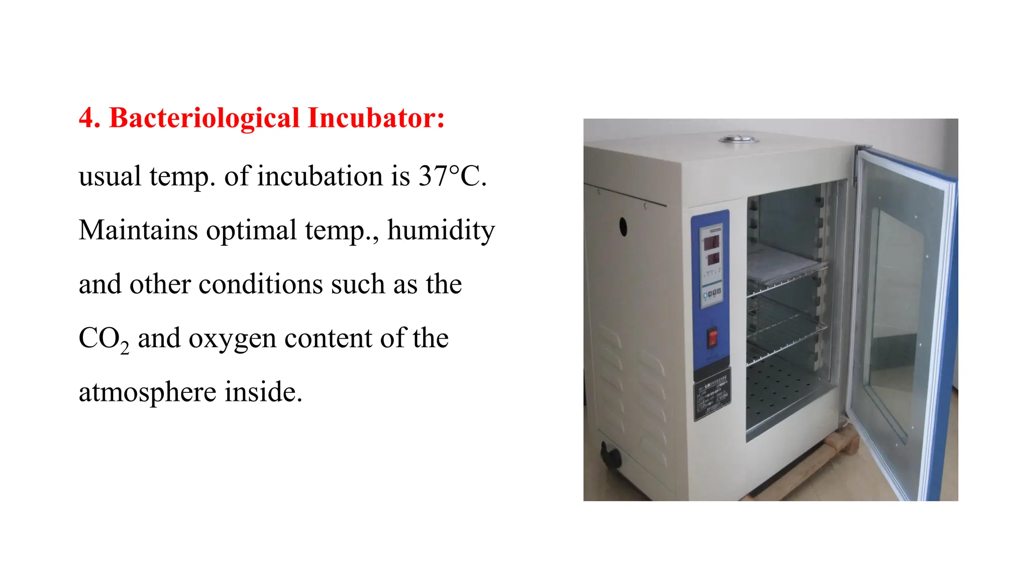 4. Bacteriological Incubator:
usual temp. of incubation is 37°C.
Maintains optimal temp., humidity
and other conditions such as the
CO2 and oxygen content of the
atmosphere inside.
 