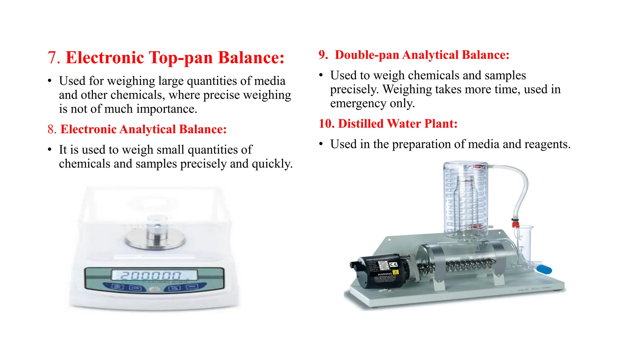 7. Electronic Top-pan Balance:
• Used for weighing large quantities of media
and other chemicals, where precise weighing
is not of much importance.
8. Electronic Analytical Balance:
• It is used to weigh small quantities of
chemicals and samples precisely and quickly.
9. Double-pan Analytical Balance:
• Used to weigh chemicals and samples
precisely. Weighing takes more time, used in
emergency only.
10. Distilled Water Plant:
• Used in the preparation of media and reagents.
 