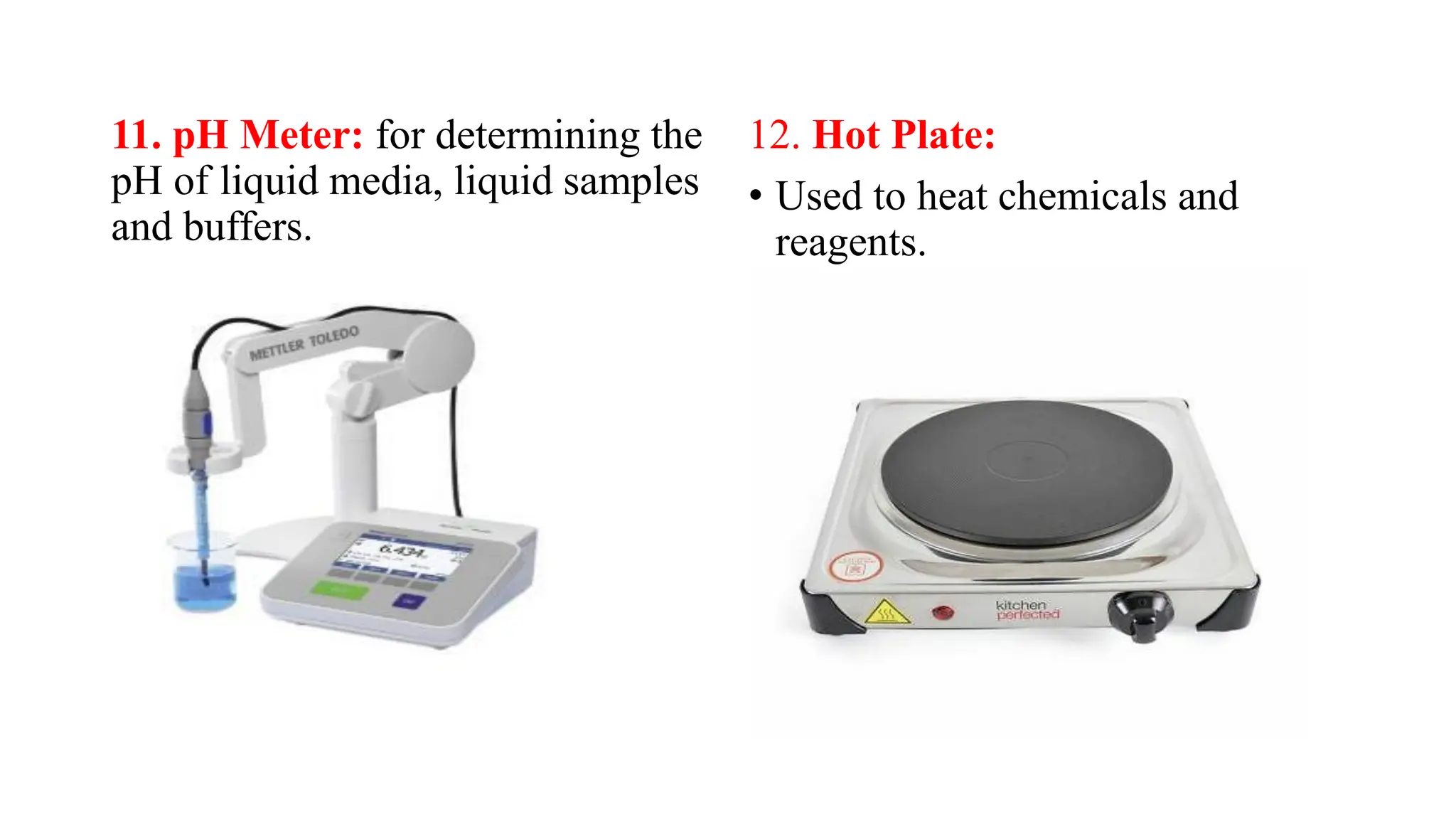 11. pH Meter: for determining the
pH of liquid media, liquid samples
and buffers.
12. Hot Plate:
• Used to heat chemicals and
reagents.
 