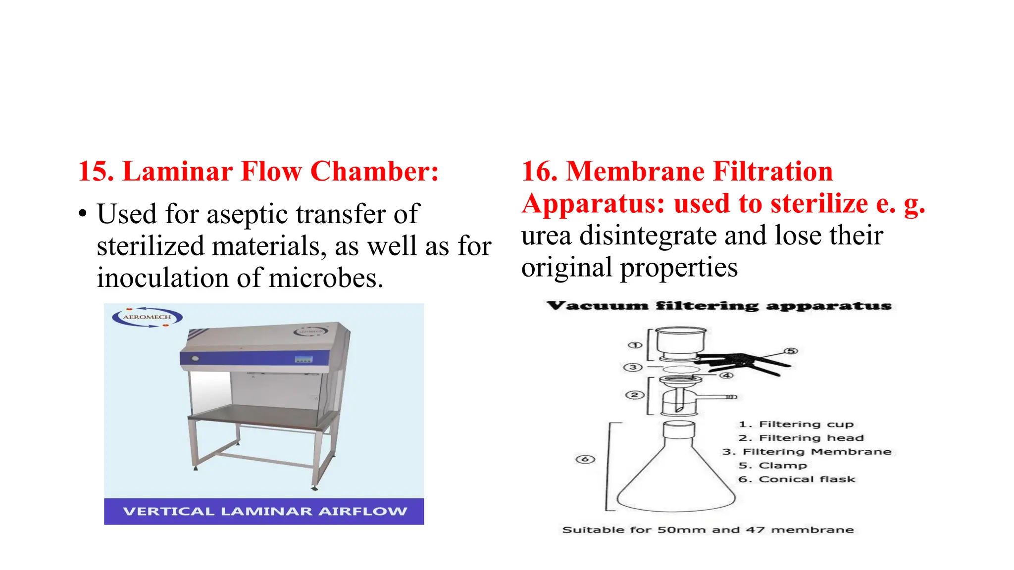 15. Laminar Flow Chamber:
• Used for aseptic transfer of
sterilized materials, as well as for
inoculation of microbes.
16. Membrane Filtration
Apparatus: used to sterilize e. g.
urea disintegrate and lose their
original properties
 