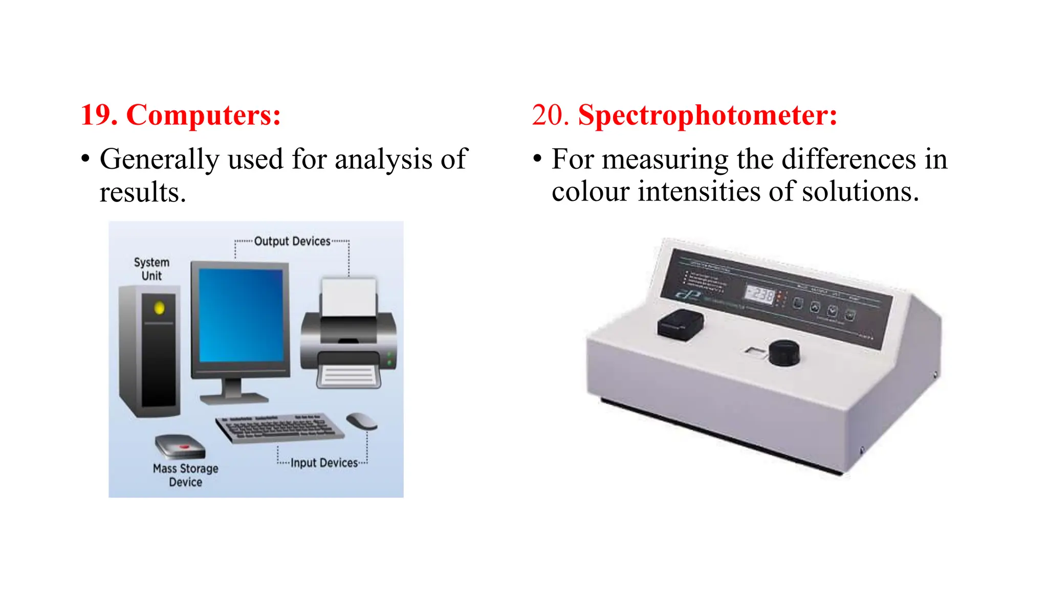 19. Computers:
• Generally used for analysis of
results.
20. Spectrophotometer:
• For measuring the differences in
colour intensities of solutions.
 