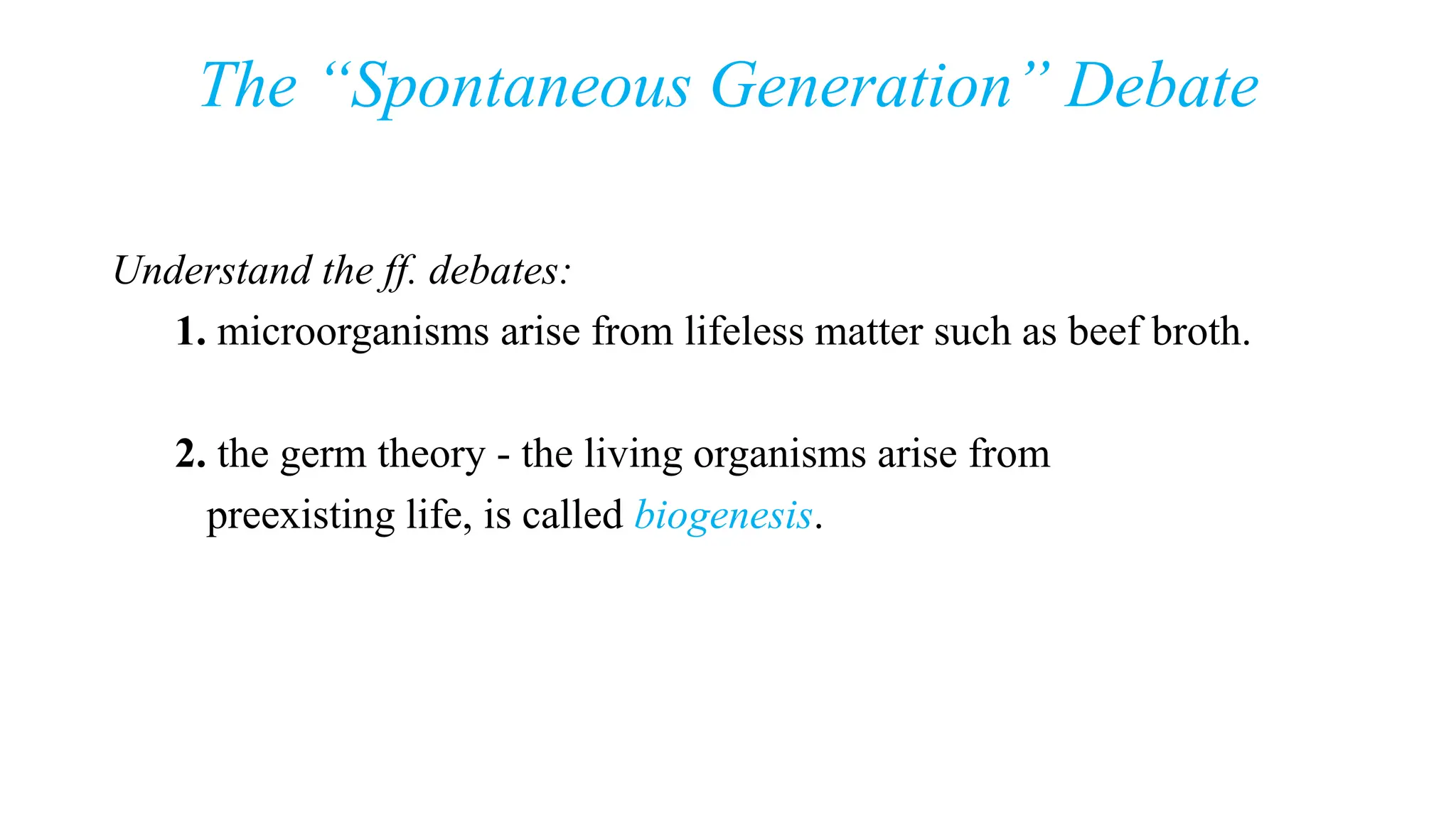 The “Spontaneous Generation” Debate
Understand the ff. debates:
1. microorganisms arise from lifeless matter such as beef broth.
2. the germ theory - the living organisms arise from
preexisting life, is called biogenesis.
 