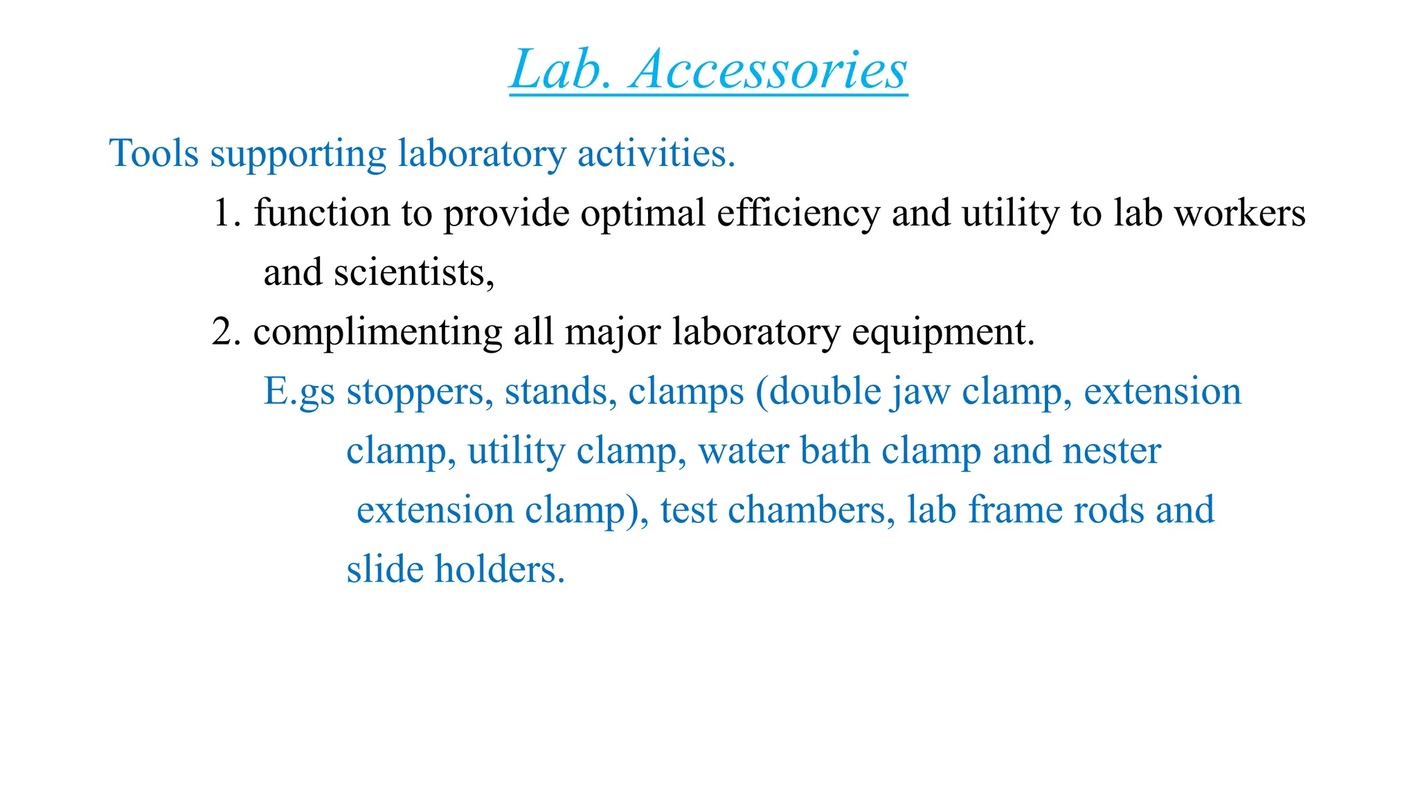 Lab. Accessories
Tools supporting laboratory activities.
1. function to provide optimal efficiency and utility to lab workers
and scientists,
2. complimenting all major laboratory equipment.
E.gs stoppers, stands, clamps (double jaw clamp, extension
clamp, utility clamp, water bath clamp and nester
extension clamp), test chambers, lab frame rods and
slide holders.
 