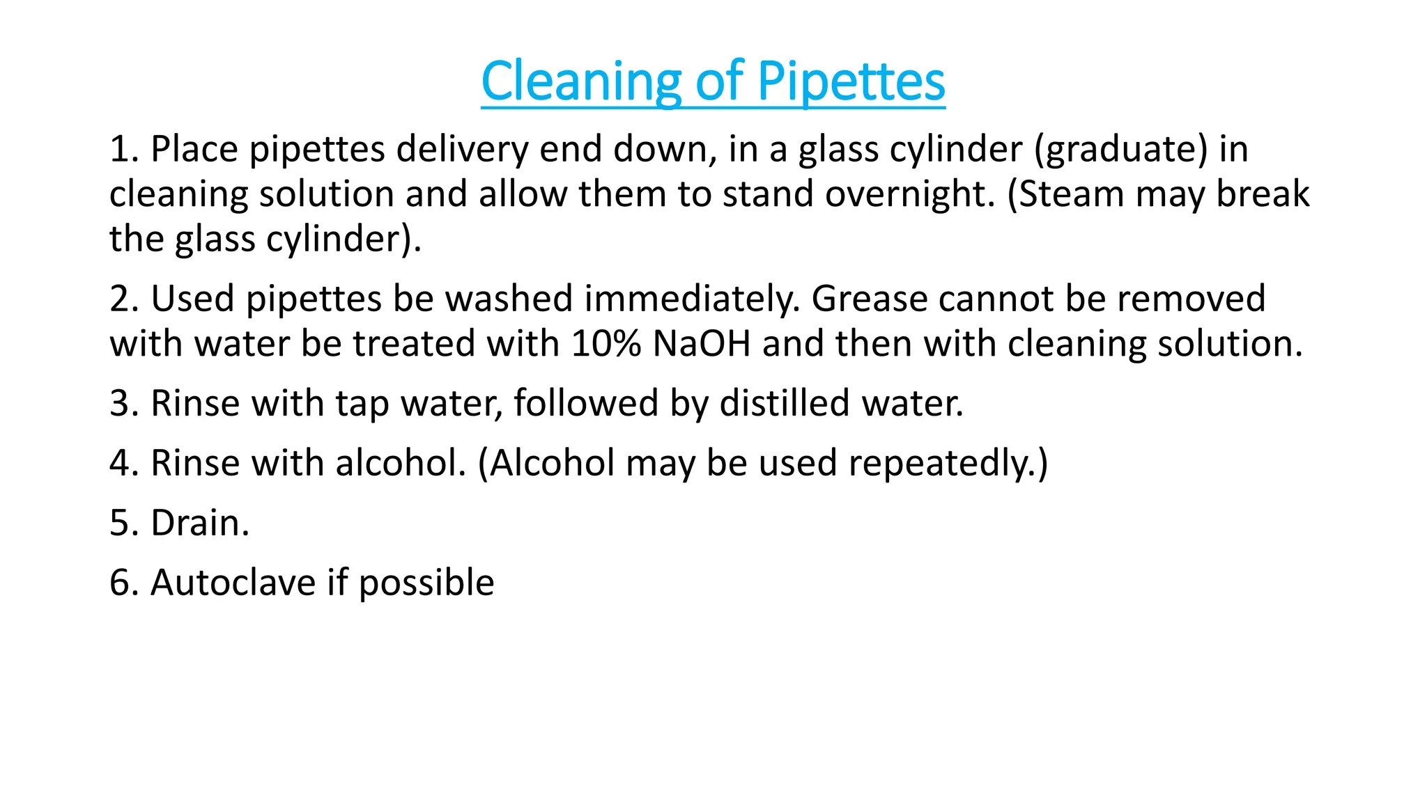 Cleaning of Pipettes
1. Place pipettes delivery end down, in a glass cylinder (graduate) in
cleaning solution and allow them to stand overnight. (Steam may break
the glass cylinder).
2. Used pipettes be washed immediately. Grease cannot be removed
with water be treated with 10% NaOH and then with cleaning solution.
3. Rinse with tap water, followed by distilled water.
4. Rinse with alcohol. (Alcohol may be used repeatedly.)
5. Drain.
6. Autoclave if possible
 