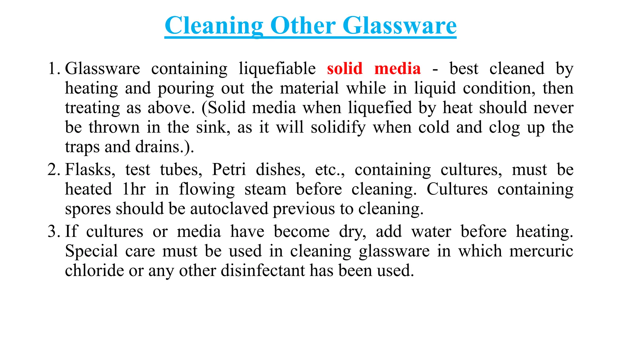 Cleaning Other Glassware
1. Glassware containing liquefiable solid media - best cleaned by
heating and pouring out the material while in liquid condition, then
treating as above. (Solid media when liquefied by heat should never
be thrown in the sink, as it will solidify when cold and clog up the
traps and drains.).
2. Flasks, test tubes, Petri dishes, etc., containing cultures, must be
heated 1hr in flowing steam before cleaning. Cultures containing
spores should be autoclaved previous to cleaning.
3. If cultures or media have become dry, add water before heating.
Special care must be used in cleaning glassware in which mercuric
chloride or any other disinfectant has been used.
 