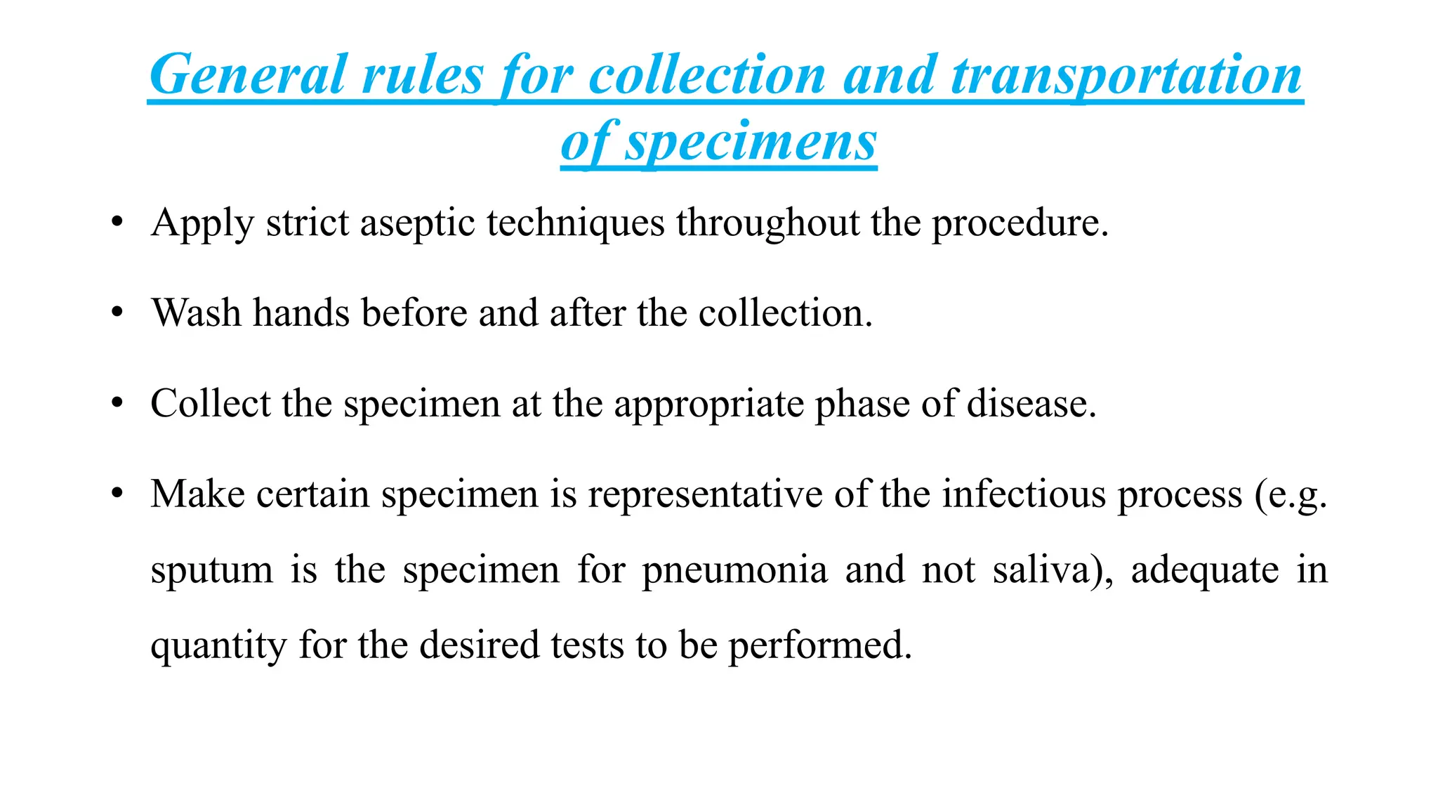 General rules for collection and transportation
of specimens
• Apply strict aseptic techniques throughout the procedure.
• Wash hands before and after the collection.
• Collect the specimen at the appropriate phase of disease.
• Make certain specimen is representative of the infectious process (e.g.
sputum is the specimen for pneumonia and not saliva), adequate in
quantity for the desired tests to be performed.
 