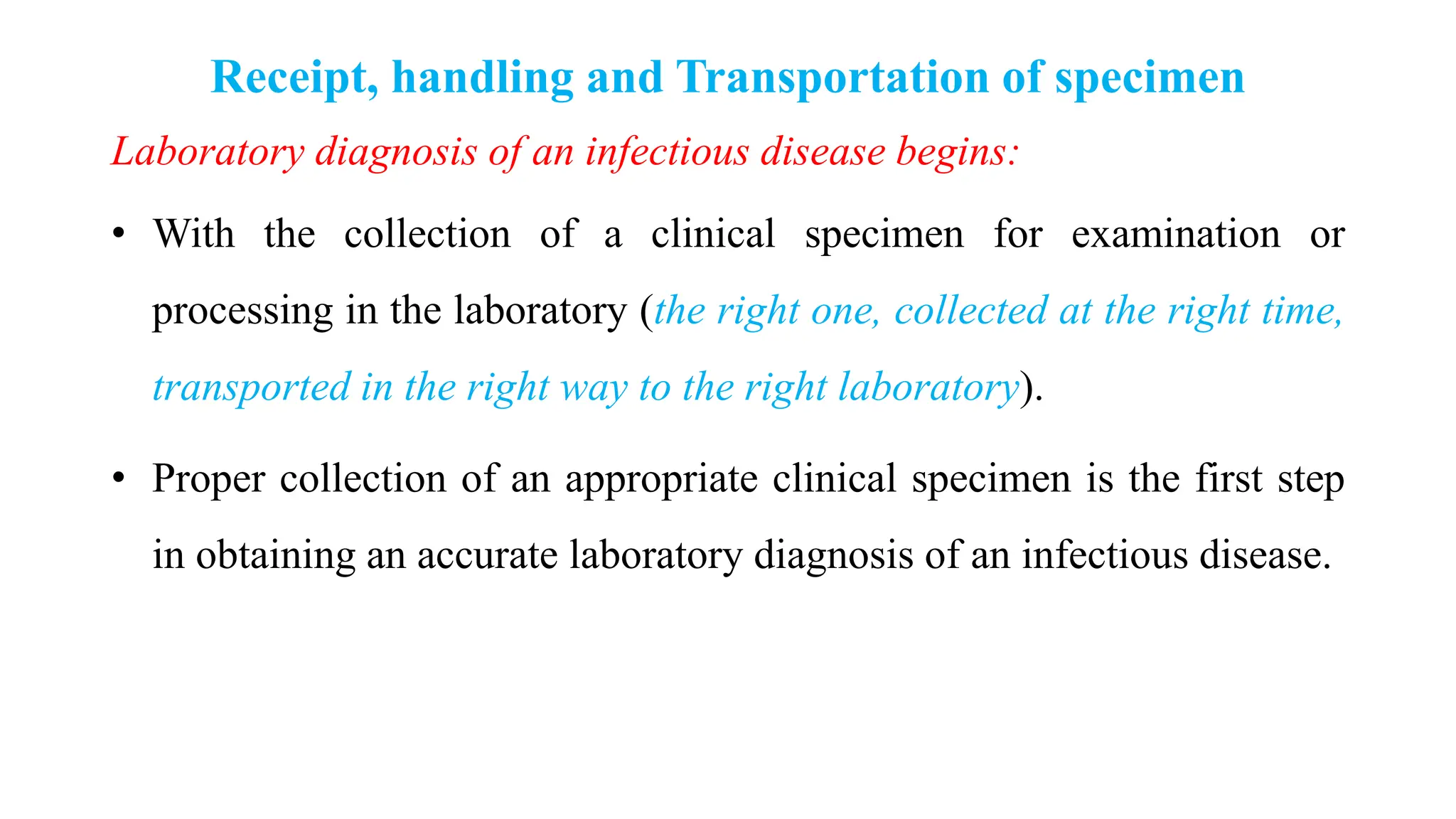 Receipt, handling and Transportation of specimen
Laboratory diagnosis of an infectious disease begins:
• With the collection of a clinical specimen for examination or
processing in the laboratory (the right one, collected at the right time,
transported in the right way to the right laboratory).
• Proper collection of an appropriate clinical specimen is the first step
in obtaining an accurate laboratory diagnosis of an infectious disease.
 