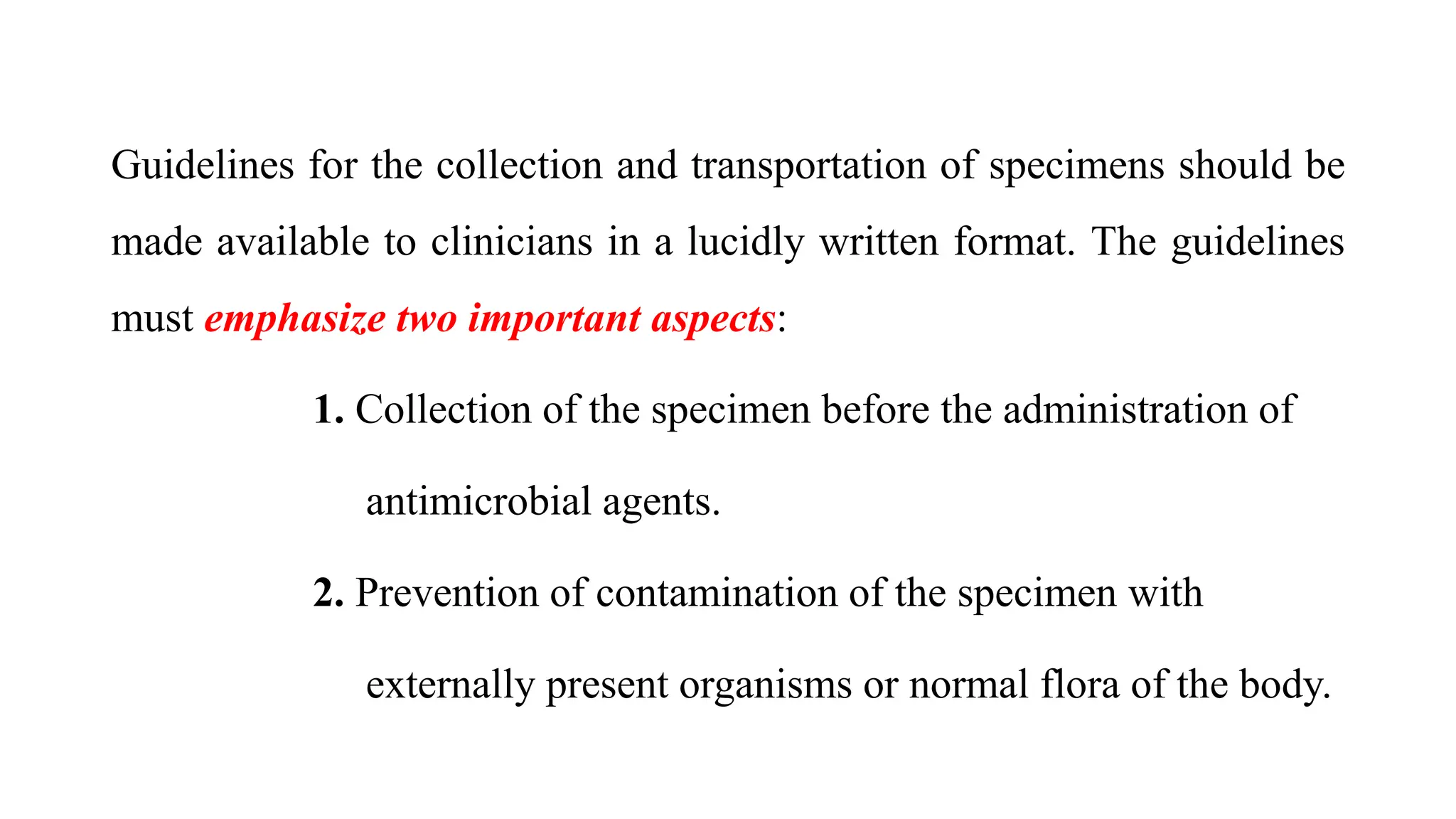 Guidelines for the collection and transportation of specimens should be
made available to clinicians in a lucidly written format. The guidelines
must emphasize two important aspects:
1. Collection of the specimen before the administration of
antimicrobial agents.
2. Prevention of contamination of the specimen with
externally present organisms or normal flora of the body.
 