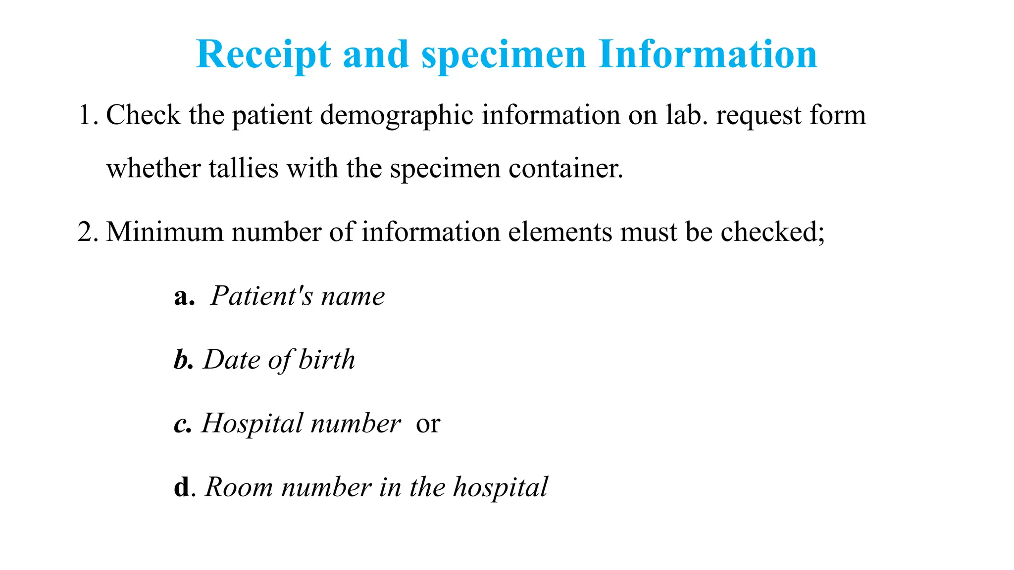 Receipt and specimen Information
1. Check the patient demographic information on lab. request form
whether tallies with the specimen container.
2. Minimum number of information elements must be checked;
a. Patient's name
b. Date of birth
c. Hospital number or
d. Room number in the hospital
 
