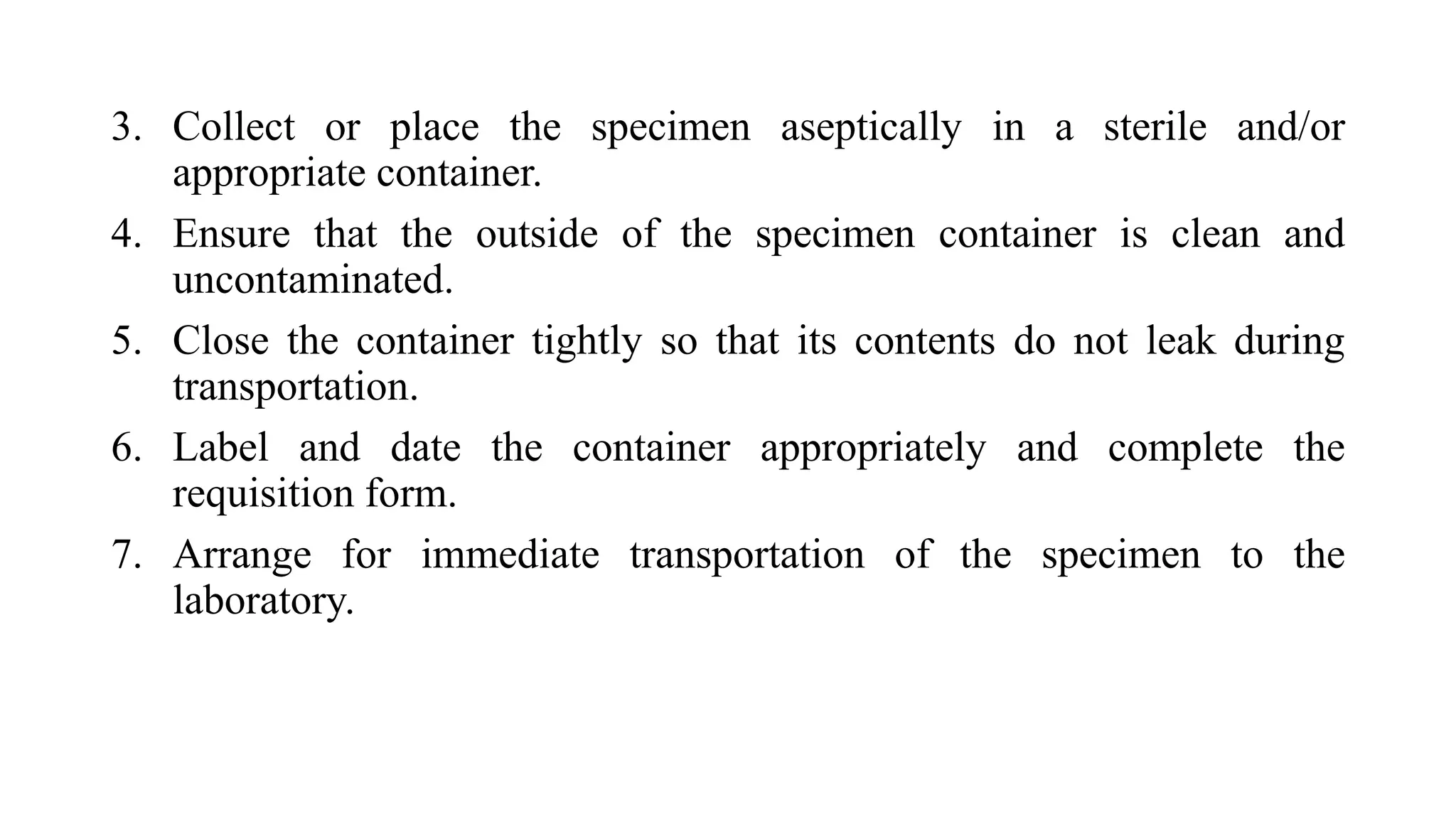 3. Collect or place the specimen aseptically in a sterile and/or
appropriate container.
4. Ensure that the outside of the specimen container is clean and
uncontaminated.
5. Close the container tightly so that its contents do not leak during
transportation.
6. Label and date the container appropriately and complete the
requisition form.
7. Arrange for immediate transportation of the specimen to the
laboratory.
 