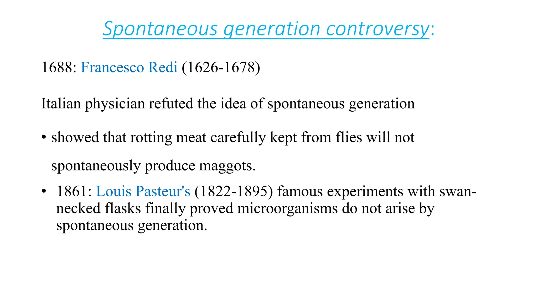 Spontaneous generation controversy:
1688: Francesco Redi (1626-1678)
Italian physician refuted the idea of spontaneous generation
• showed that rotting meat carefully kept from flies will not
spontaneously produce maggots.
• 1861: Louis Pasteur's (1822-1895) famous experiments with swan-
necked flasks finally proved microorganisms do not arise by
spontaneous generation.
 