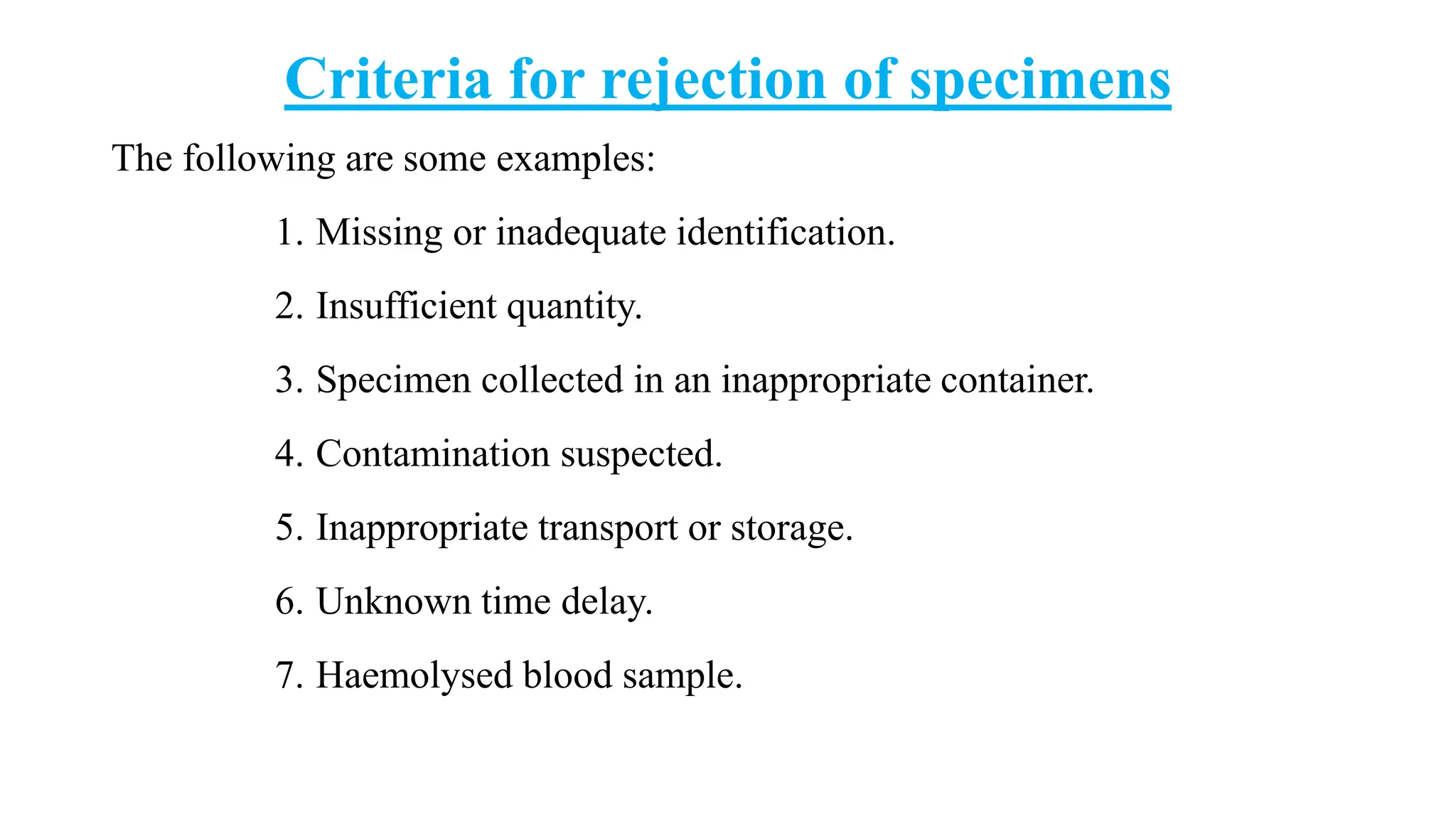 Criteria for rejection of specimens
The following are some examples:
1. Missing or inadequate identification.
2. Insufficient quantity.
3. Specimen collected in an inappropriate container.
4. Contamination suspected.
5. Inappropriate transport or storage.
6. Unknown time delay.
7. Haemolysed blood sample.
 
