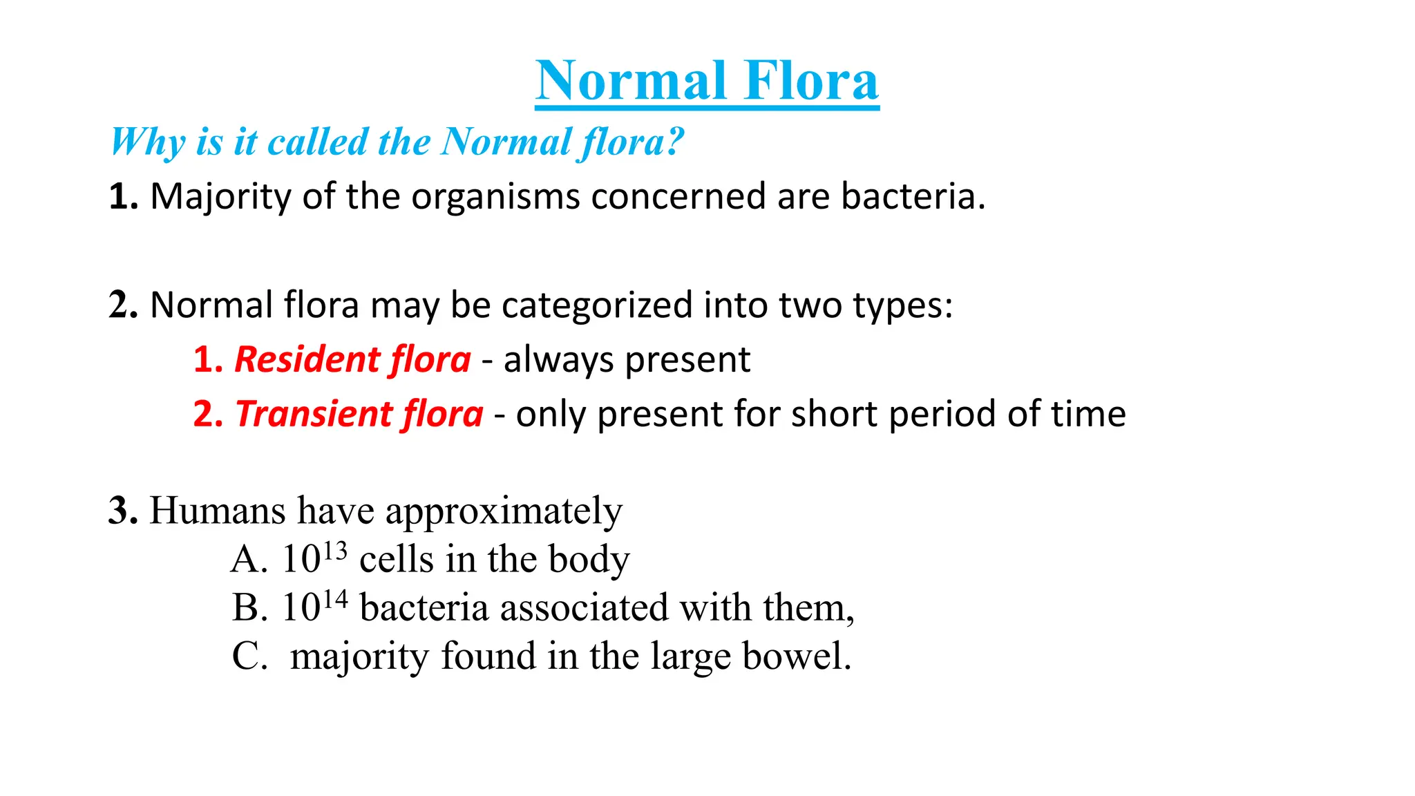 Normal Flora
Why is it called the Normal flora?
1. Majority of the organisms concerned are bacteria.
2. Normal flora may be categorized into two types:
1. Resident flora - always present
2. Transient flora - only present for short period of time
3. Humans have approximately
A. 1013 cells in the body
B. 1014 bacteria associated with them,
C. majority found in the large bowel.
 