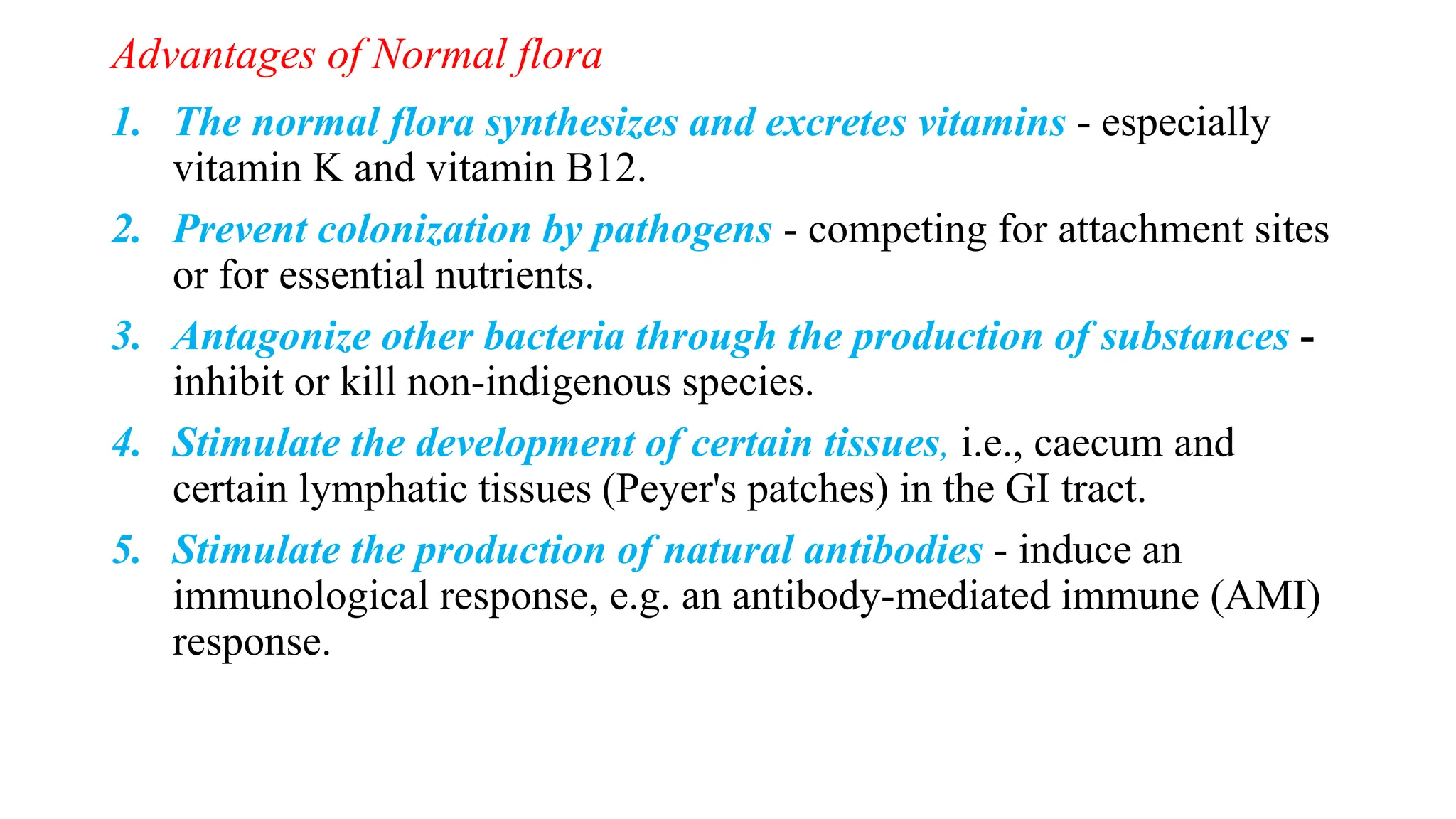 Advantages of Normal flora
1. The normal flora synthesizes and excretes vitamins - especially
vitamin K and vitamin B12.
2. Prevent colonization by pathogens - competing for attachment sites
or for essential nutrients.
3. Antagonize other bacteria through the production of substances -
inhibit or kill non-indigenous species.
4. Stimulate the development of certain tissues, i.e., caecum and
certain lymphatic tissues (Peyer's patches) in the GI tract.
5. Stimulate the production of natural antibodies - induce an
immunological response, e.g. an antibody-mediated immune (AMI)
response.
 