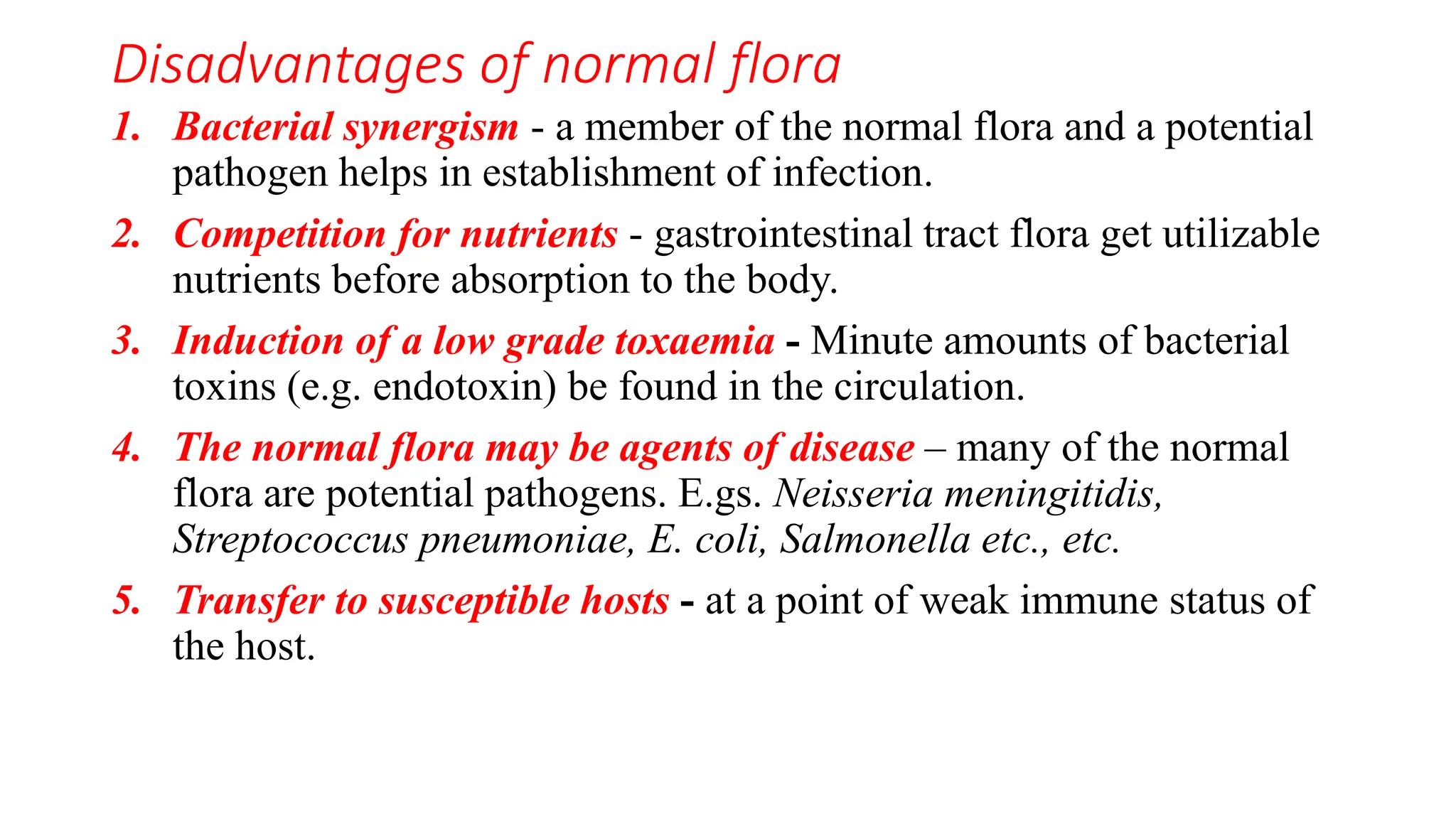 Disadvantages of normal flora
1. Bacterial synergism - a member of the normal flora and a potential
pathogen helps in establishment of infection.
2. Competition for nutrients - gastrointestinal tract flora get utilizable
nutrients before absorption to the body.
3. Induction of a low grade toxaemia - Minute amounts of bacterial
toxins (e.g. endotoxin) be found in the circulation.
4. The normal flora may be agents of disease – many of the normal
flora are potential pathogens. E.gs. Neisseria meningitidis,
Streptococcus pneumoniae, E. coli, Salmonella etc., etc.
5. Transfer to susceptible hosts - at a point of weak immune status of
the host.
 