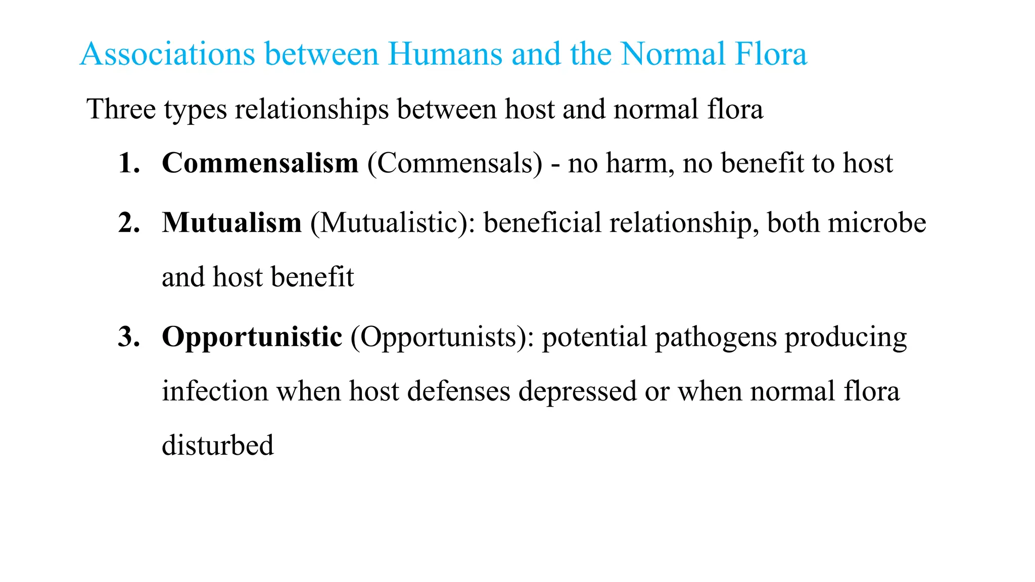 Associations between Humans and the Normal Flora
Three types relationships between host and normal flora
1. Commensalism (Commensals) - no harm, no benefit to host
2. Mutualism (Mutualistic): beneficial relationship, both microbe
and host benefit
3. Opportunistic (Opportunists): potential pathogens producing
infection when host defenses depressed or when normal flora
disturbed
 