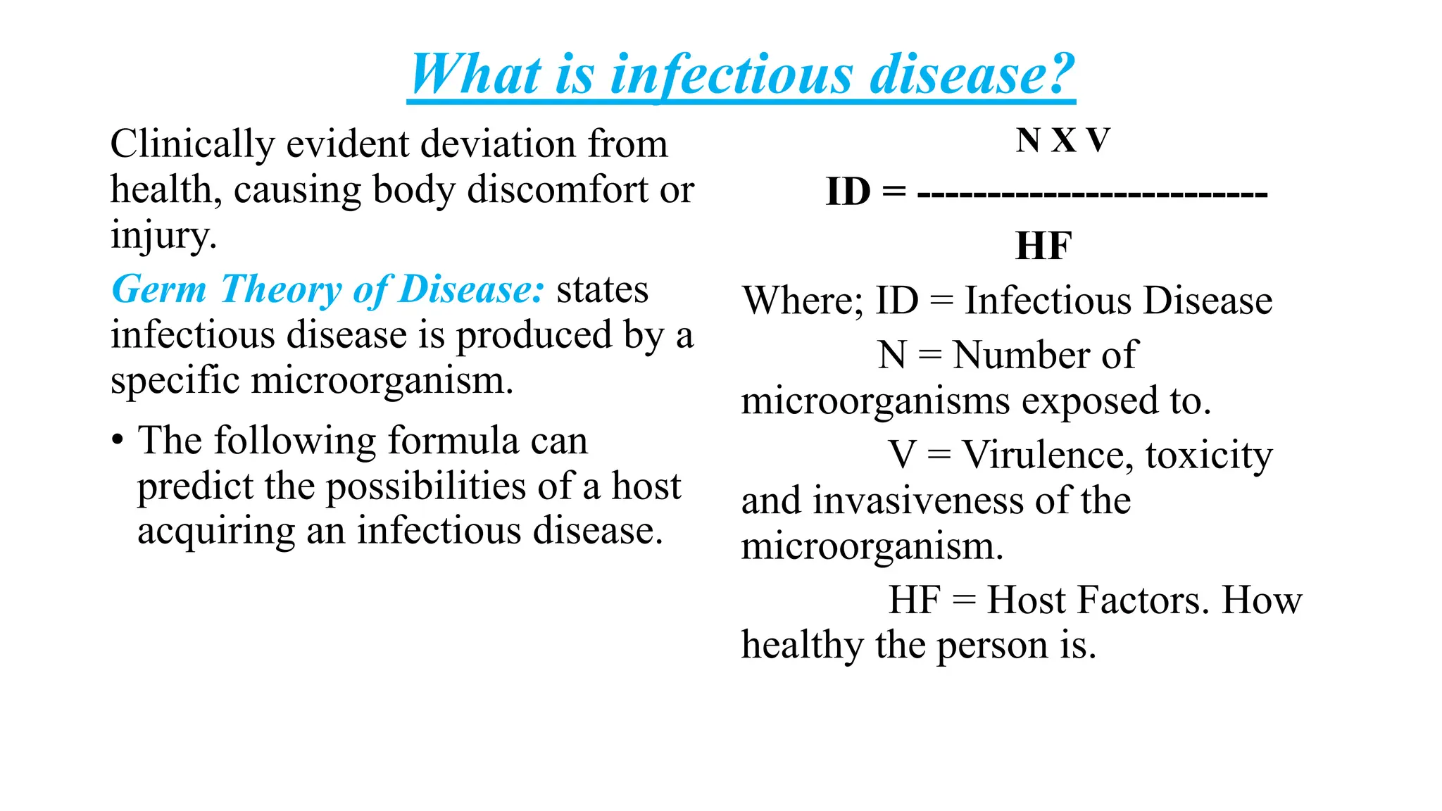 What is infectious disease?
Clinically evident deviation from
health, causing body discomfort or
injury.
Germ Theory of Disease: states
infectious disease is produced by a
specific microorganism.
• The following formula can
predict the possibilities of a host
acquiring an infectious disease.
N X V
ID = -------------------------
HF
Where; ID = Infectious Disease
N = Number of
microorganisms exposed to.
V = Virulence, toxicity
and invasiveness of the
microorganism.
HF = Host Factors. How
healthy the person is.
 