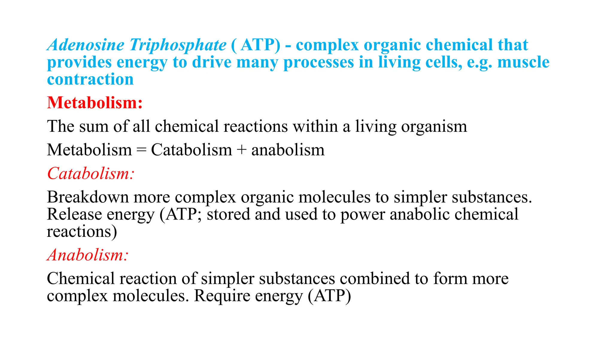 Adenosine Triphosphate ( ATP) - complex organic chemical that
provides energy to drive many processes in living cells, e.g. muscle
contraction
Metabolism:
The sum of all chemical reactions within a living organism
Metabolism = Catabolism + anabolism
Catabolism:
Breakdown more complex organic molecules to simpler substances.
Release energy (ATP; stored and used to power anabolic chemical
reactions)
Anabolism:
Chemical reaction of simpler substances combined to form more
complex molecules. Require energy (ATP)
 