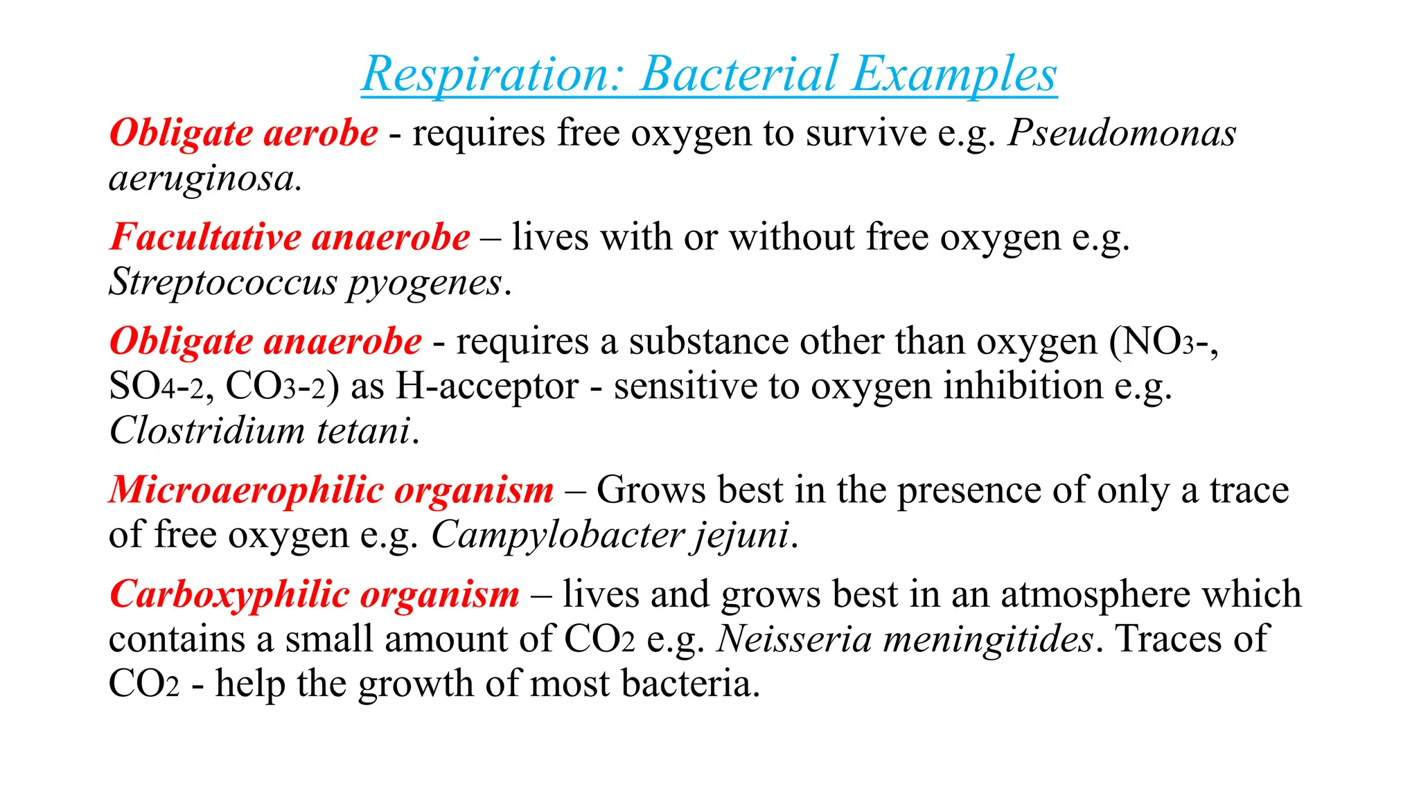 Respiration: Bacterial Examples
Obligate aerobe - requires free oxygen to survive e.g. Pseudomonas
aeruginosa.
Facultative anaerobe – lives with or without free oxygen e.g.
Streptococcus pyogenes.
Obligate anaerobe - requires a substance other than oxygen (NO3-,
SO4-2, CO3-2) as H-acceptor - sensitive to oxygen inhibition e.g.
Clostridium tetani.
Microaerophilic organism – Grows best in the presence of only a trace
of free oxygen e.g. Campylobacter jejuni.
Carboxyphilic organism – lives and grows best in an atmosphere which
contains a small amount of CO2 e.g. Neisseria meningitides. Traces of
CO2 - help the growth of most bacteria.
 