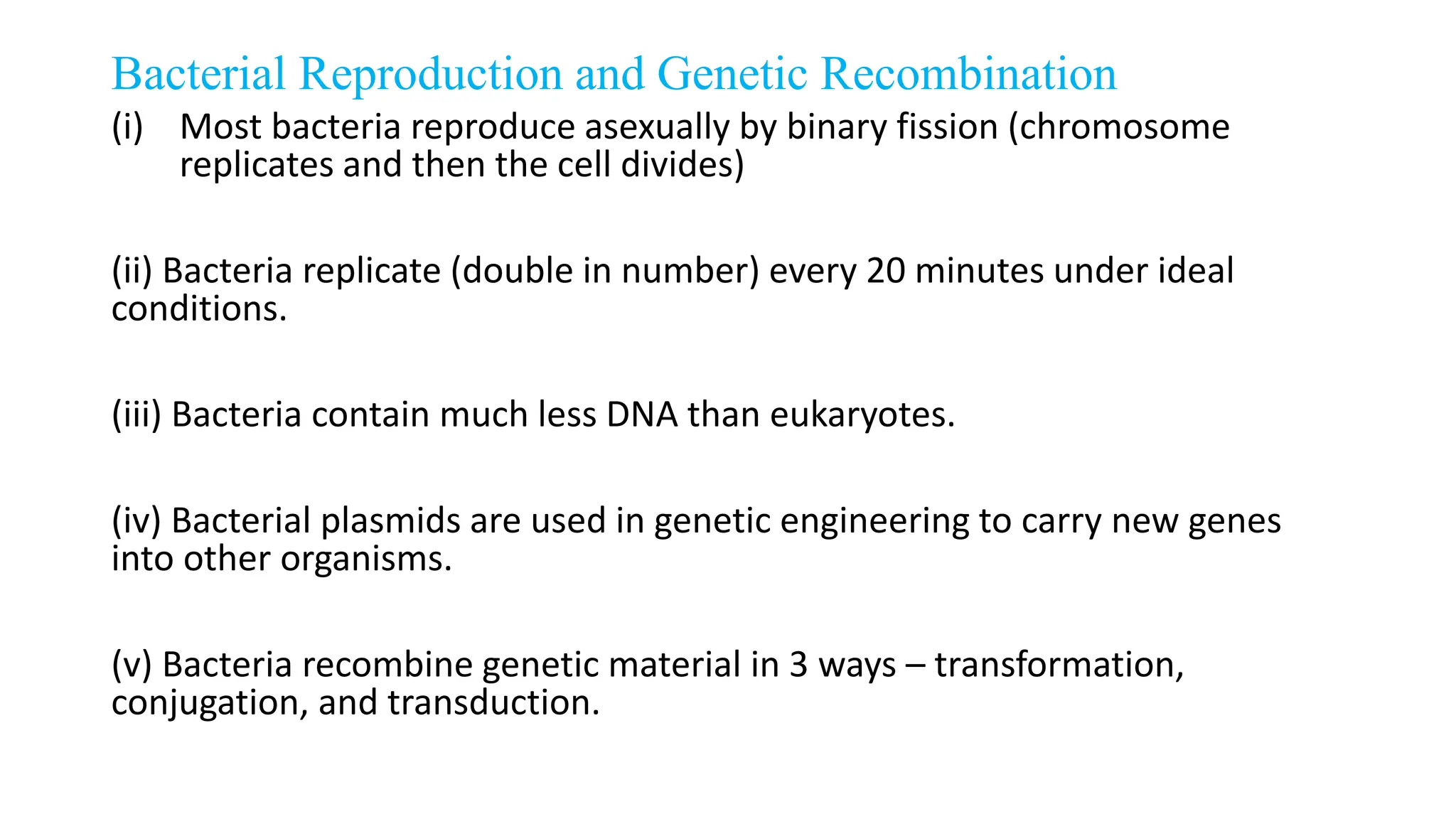 Bacterial Reproduction and Genetic Recombination
(i) Most bacteria reproduce asexually by binary fission (chromosome
replicates and then the cell divides)
(ii) Bacteria replicate (double in number) every 20 minutes under ideal
conditions.
(iii) Bacteria contain much less DNA than eukaryotes.
(iv) Bacterial plasmids are used in genetic engineering to carry new genes
into other organisms.
(v) Bacteria recombine genetic material in 3 ways – transformation,
conjugation, and transduction.
 
