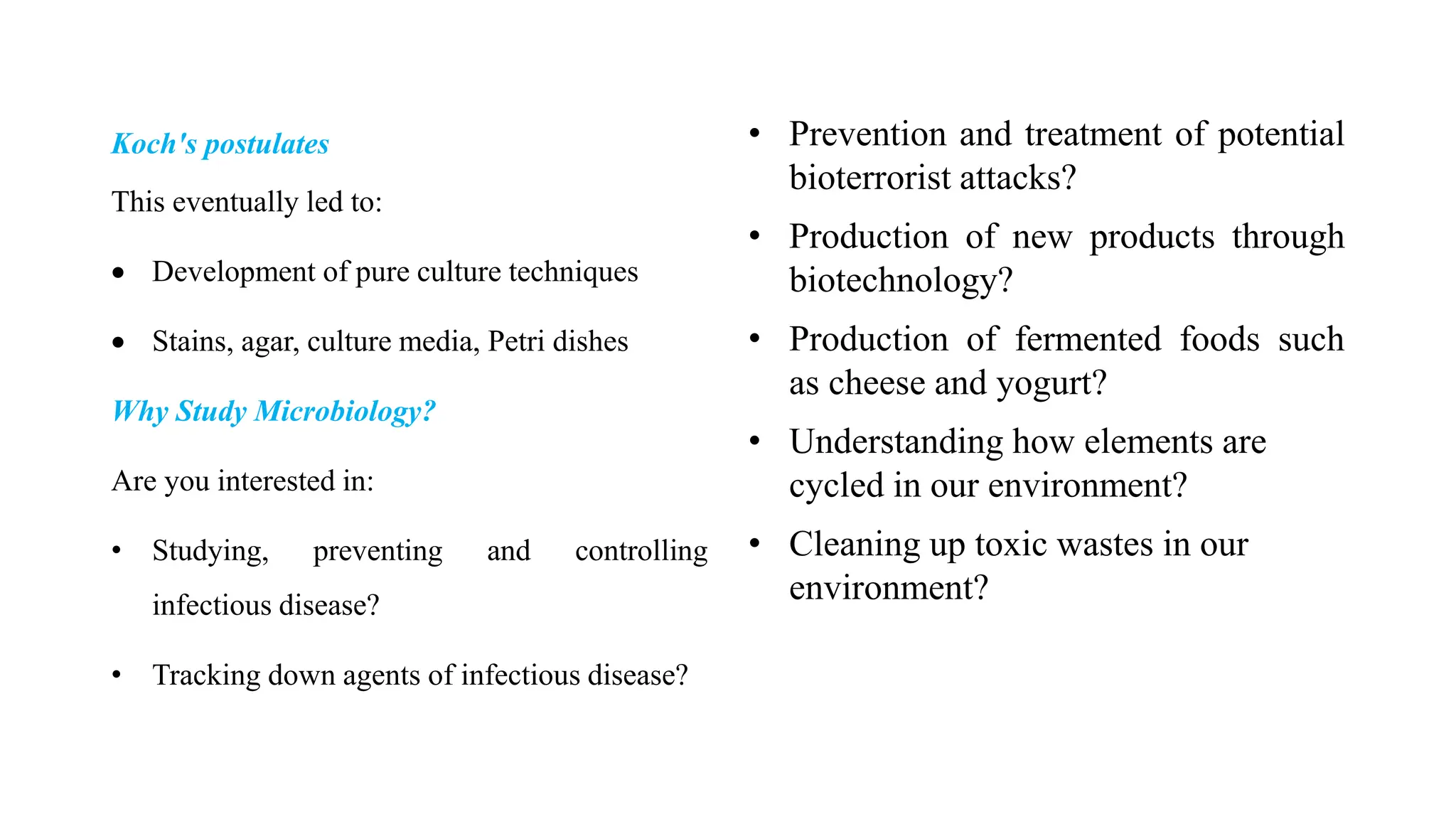 Koch's postulates
This eventually led to:
 Development of pure culture techniques
 Stains, agar, culture media, Petri dishes
Why Study Microbiology?
Are you interested in:
• Studying, preventing and controlling
infectious disease?
• Tracking down agents of infectious disease?
• Prevention and treatment of potential
bioterrorist attacks?
• Production of new products through
biotechnology?
• Production of fermented foods such
as cheese and yogurt?
• Understanding how elements are
cycled in our environment?
• Cleaning up toxic wastes in our
environment?
 