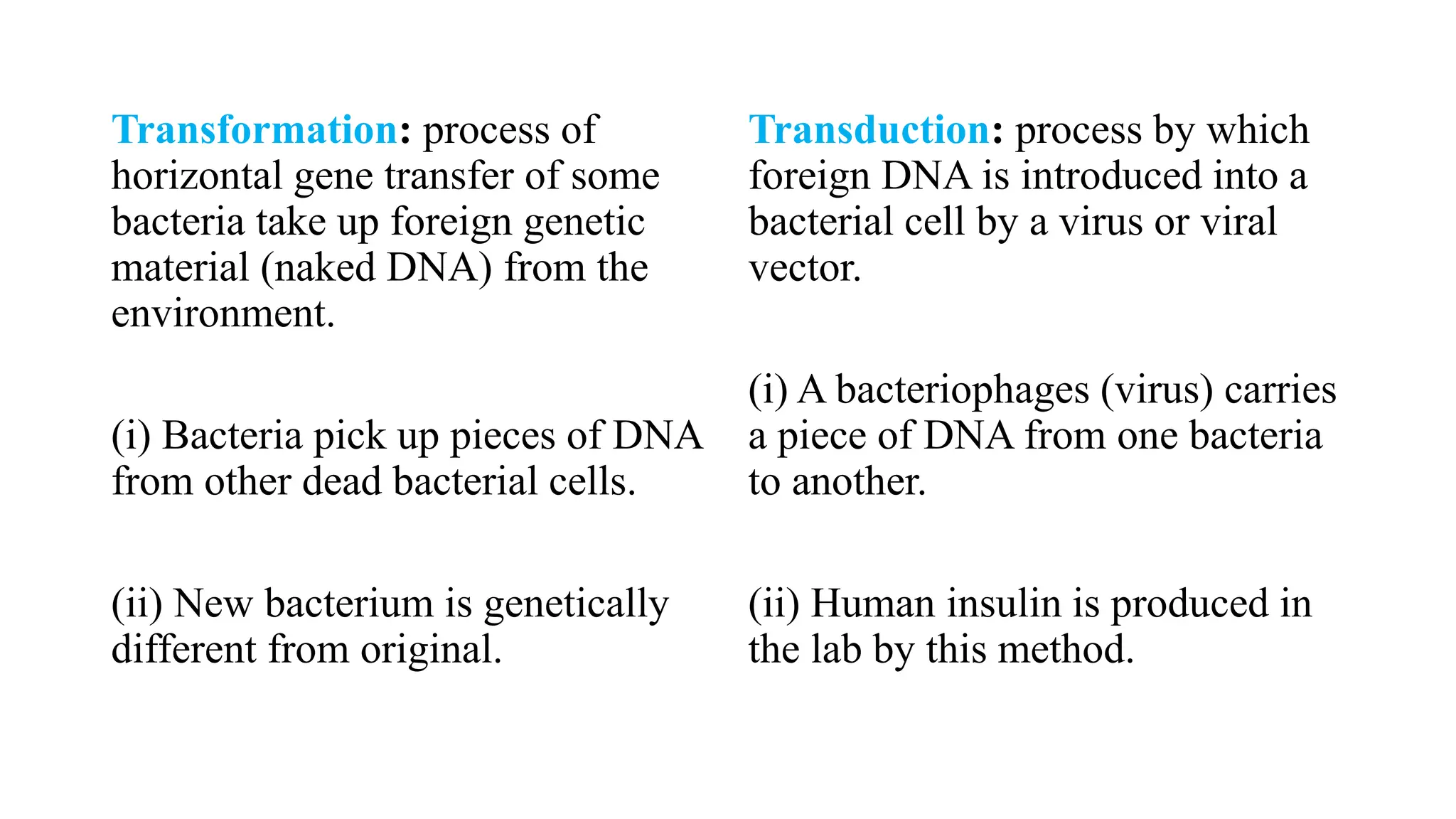 Transformation: process of
horizontal gene transfer of some
bacteria take up foreign genetic
material (naked DNA) from the
environment.
(i) Bacteria pick up pieces of DNA
from other dead bacterial cells.
(ii) New bacterium is genetically
different from original.
Transduction: process by which
foreign DNA is introduced into a
bacterial cell by a virus or viral
vector.
(i) A bacteriophages (virus) carries
a piece of DNA from one bacteria
to another.
(ii) Human insulin is produced in
the lab by this method.
 